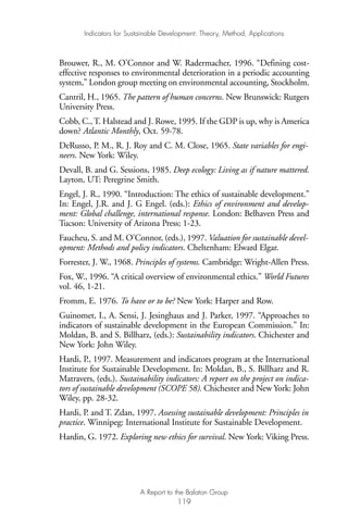 Brouwer, R., M. O’Connor and W. Radermacher, 1996. “Defining cost-
effective responses to environmental deterioration in a periodic accounting
system,” London group meeting on environmental accounting, Stockholm.
Cantril, H., 1965. The pattern of human concerns. New Brunswick: Rutgers
University Press.
Cobb, C., T. Halstead and J. Rowe, 1995. If the GDP is up, why is America
down? Atlantic Monthly, Oct. 59-78.
DeRusso, P. M., R. J. Roy and C. M. Close, 1965. State variables for engi-
neers. New York: Wiley.
Devall, B. and G. Sessions, 1985. Deep ecology: Living as if nature mattered.
Layton, UT: Peregrine Smith.
Engel, J. R., 1990. “Introduction: The ethics of sustainable development.”
In: Engel, J.R. and J. G Engel. (eds.): Ethics of environment and develop-
ment: Global challenge, international response. London: Belhaven Press and
Tucson: University of Arizona Press; 1-23.
Faucheu, S. and M. O’Connor, (eds.), 1997. Valuation for sustainable devel-
opment: Methods and policy indicators. Cheltenham: Elward Elgar.
Forrester, J. W., 1968. Principles of systems. Cambridge: Wright-Allen Press.
Fox, W., 1996. “A critical overview of environmental ethics.” World Futures
vol. 46, 1-21.
Fromm, E. 1976. To have or to be? New York: Harper and Row.
Guinomet, I., A. Sensi, J. Jesinghaus and J. Parker, 1997. “Approaches to
indicators of sustainable development in the European Commission.” In:
Moldan, B. and S. Billharz, (eds.): Sustainability indicators. Chichester and
New York: John Wiley.
Hardi, P., 1997. Measurement and indicators program at the International
Institute for Sustainable Development. In: Moldan, B., S. Billharz and R.
Matravers, (eds.). Sustainability indicators: A report on the project on indica-
tors of sustainable development (SCOPE 58). Chichester and New York: John
Wiley, pp. 28-32.
Hardi, P. and T. Zdan, 1997. Assessing sustainable development: Principles in
practice. Winnipeg: International Institute for Sustainable Development.
Hardin, G. 1972. Exploring new ethics for survival. New York: Viking Press.
Indicators for Sustainable Development: Theory, Method, Applications
A Report to the Balaton Group
119
Ind for SD - Balaton 12/21/98 4:20 PM Page 119
 