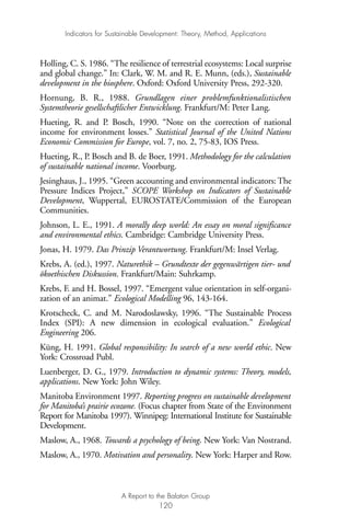 Holling, C. S. 1986. “The resilience of terrestrial ecosystems: Local surprise
and global change.” In: Clark, W. M. and R. E. Munn, (eds.), Sustainable
development in the biosphere. Oxford: Oxford University Press, 292-320.
Hornung, B. R., 1988. Grundlagen einer problemfunktionalistischen
Systemtheorie gesellschaftlicher Entwicklung. Frankfurt/M: Peter Lang.
Hueting, R. and P. Bosch, 1990. “Note on the correction of national
income for environment losses.” Statistical Journal of the United Nations
Economic Commission for Europe, vol. 7, no. 2, 75-83, IOS Press.
Hueting, R., P. Bosch and B. de Boer, 1991. Methodology for the calculation
of sustainable national income. Voorburg.
Jesinghaus, J., 1995. “Green accounting and environmental indicators: The
Pressure Indices Project,” SCOPE Workshop on Indicators of Sustainable
Development, Wuppertal, EUROSTATE/Commission of the European
Communities.
Johnson, L. E., 1991. A morally deep world: An essay on moral significance
and environmental ethics. Cambridge: Cambridge University Press.
Jonas, H. 1979. Das Prinzip Verantwortung. Frankfurt/M: Insel Verlag.
Krebs, A. (ed.), 1997. Naturethik – Grundtexte der gegenwärtigen tier- und
ökoethischen Diskussion. Frankfurt/Main: Suhrkamp.
Krebs, F. and H. Bossel, 1997. “Emergent value orientation in self-organi-
zation of an animat.” Ecological Modelling 96, 143-164.
Krotscheck, C. and M. Narodoslawsky, 1996. “The Sustainable Process
Index (SPI): A new dimension in ecological evaluation.” Ecological
Engineering 206.
Küng, H. 1991. Global responsibility: In search of a new world ethic. New
York: Crossroad Publ.
Luenberger, D. G., 1979. Introduction to dynamic systems: Theory, models,
applications. New York: John Wiley.
Manitoba Environment 1997. Reporting progress on sustainable development
for Manitoba’s prairie ecozone. (Focus chapter from State of the Environment
Report for Manitoba 1997). Winnipeg: International Institute for Sustainable
Development.
Maslow, A., 1968. Towards a psychology of being. New York: Van Nostrand.
Maslow, A., 1970. Motivation and personality. New York: Harper and Row.
Indicators for Sustainable Development: Theory, Method, Applications
A Report to the Balaton Group
120
Ind for SD - Balaton 12/21/98 4:20 PM Page 120
 
