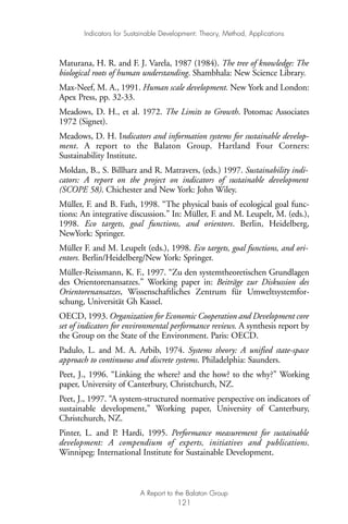 Maturana, H. R. and F. J. Varela, 1987 (1984). The tree of knowledge: The
biological roots of human understanding. Shambhala: New Science Library.
Max-Neef, M. A., 1991. Human scale development. New York and London:
Apex Press, pp. 32-33.
Meadows, D. H., et al. 1972. The Limits to Growth. Potomac Associates
1972 (Signet).
Meadows, D. H. Indicators and information systems for sustainable develop-
ment. A report to the Balaton Group. Hartland Four Corners:
Sustainability Institute.
Moldan, B., S. Billharz and R. Matravers, (eds.) 1997. Sustainability indi-
cators: A report on the project on indicators of sustainable development
(SCOPE 58). Chichester and New York: John Wiley.
Müller, F. and B. Fath, 1998. “The physical basis of ecological goal func-
tions: An integrative discussion.” In: Müller, F. and M. Leupelt, M. (eds.),
1998. Eco targets, goal functions, and orientors. Berlin, Heidelberg,
NewYork: Springer.
Müller F. and M. Leupelt (eds.), 1998. Eco targets, goal functions, and ori-
entors. Berlin/Heidelberg/New York: Springer.
Müller-Reissmann, K. F., 1997. “Zu den systemtheoretischen Grundlagen
des Orientorenansatzes.” Working paper in: Beiträge zur Diskussion des
Orientorenansatzes, Wissenschaftliches Zentrum für Umweltsystemfor-
schung, Universität Gh Kassel.
OECD, 1993. Organization for Economic Cooperation and Development core
set of indicators for environmental performance reviews. A synthesis report by
the Group on the State of the Environment. Paris: OECD.
Padulo, L. and M. A. Arbib, 1974. Systems theory: A unified state-space
approach to continuous and discrete systems. Philadelphia: Saunders.
Peet, J., 1996. “Linking the where? and the how? to the why?” Working
paper, University of Canterbury, Christchurch, NZ.
Peet, J., 1997. “A system-structured normative perspective on indicators of
sustainable development,” Working paper, University of Canterbury,
Christchurch, NZ.
Pinter, L. and P. Hardi, 1995. Performance measurement for sustainable
development: A compendium of experts, initiatives and publications.
Winnipeg: International Institute for Sustainable Development.
Indicators for Sustainable Development: Theory, Method, Applications
A Report to the Balaton Group
121
Ind for SD - Balaton 12/21/98 4:20 PM Page 121
 