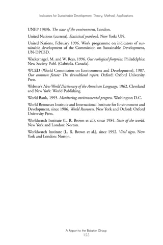 UNEP 1989b. The state of the environment. London.
United Nations (current). Statistical yearbook. New York: UN.
United Nations, February 1996. Work programme on indicators of sus-
tainable development of the Commission on Sustainable Development,
UN-DPCSD.
Wackernagel, M. and W. Rees, 1996. Our ecological footprint. Philadelphia:
New Society Publ. (Gabriola, Canada).
WCED (World Commission on Environment and Development), 1987.
Our common future: The Brundtland report. Oxford: Oxford University
Press.
Webster’s New World Dictionary of the American Language. 1962. Cleveland
and New York: World Publishing.
World Bank, 1995. Monitoring environmental progress. Washington D.C.
World Resources Institute and International Institute for Environment and
Development, since 1986. World Resources. New York and Oxford: Oxford
University Press.
Worldwatch Institute (L. R. Brown et al.), since 1984. State of the world.
New York and London: Norton.
Worldwatch Institute (L. R. Brown et al.), since 1992. Vital signs. New
York and London: Norton.
Indicators for Sustainable Development: Theory, Method, Applications
A Report to the Balaton Group
123
Ind for SD - Balaton 12/21/98 4:20 PM Page 123
 