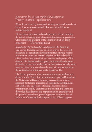 In
The
IndicatorsforSustainableDevelopment:Theory,Method,ApplicationsIISD
Indicators for Sustainable Development:
Theory, method, applications
What do we mean by sustainable development and how do we
know if we are unsustainable? How can we tell if we are
making progress?
"If you don't use a system-based approach, you are running
the risk of collecting a lot of useless information at great cost,
while remaining ignorant of the indicators that are really
important!" — Dr. Hartmut Bossel
In Indicators for Sustainable Development, Dr. Bossel, an
engineer and leading systems scientist, shows that we need
indicators for sustainable development that provide reliable
information about the natural, physical and social world in
which we live, and on which our survival and quality of life
depend. He illustrates that popular indicators like the gross
domestic product are inadequate, as they inform us only about
monetary flows and not about the state of the environment,
the destruction of resources or the quality of life.
The former professor of environmental systems analysis and
director of the Center for Environmental Systems Research of
the University of Kassel, Germany summarizes a systems
approach for finding indicators of sustainable development,
and applies this approach to finding indicator sets for
communities, states, countries and the world. He shares the
theoretical foundations, the implementation procedure and
the practical experience, providing several complete lists of
indicators of sustainable development for different regions.
Ind for SD - Balaton cover 12/21/98 3:38 PM Page 1
 