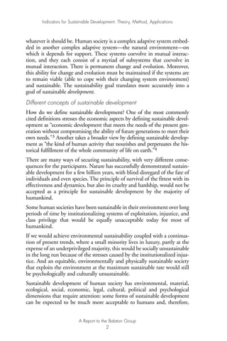 whatever it should be. Human society is a complex adaptive system embed-
ded in another complex adaptive system—the natural environment—on
which it depends for support. These systems coevolve in mutual interac-
tion, and they each consist of a myriad of subsystems that coevolve in
mutual interaction. There is permanent change and evolution. Moreover,
this ability for change and evolution must be maintained if the systems are
to remain viable (able to cope with their changing system environment)
and sustainable. The sustainability goal translates more accurately into a
goal of sustainable development.
Different concepts of sustainable development
How do we define sustainable development? One of the most commonly
cited definitions stresses the economic aspects by defining sustainable devel-
opment as “economic development that meets the needs of the present gen-
eration without compromising the ability of future generations to meet their
own needs.”3 Another takes a broader view by defining sustainable develop-
ment as “the kind of human activity that nourishes and perpetuates the his-
torical fulfillment of the whole community of life on earth.”4
There are many ways of securing sustainability, with very different conse-
quences for the participants. Nature has successfully demonstrated sustain-
able development for a few billion years, with blind disregard of the fate of
individuals and even species. The principle of survival of the fittest with its
effectiveness and dynamics, but also its cruelty and hardship, would not be
accepted as a principle for sustainable development by the majority of
humankind.
Some human societies have been sustainable in their environment over long
periods of time by institutionalizing systems of exploitation, injustice, and
class privilege that would be equally unacceptable today for most of
humankind.
If we would achieve environmental sustainability coupled with a continua-
tion of present trends, where a small minority lives in luxury, partly at the
expense of an underprivileged majority, this would be socially unsustainable
in the long run because of the stresses caused by the institutionalized injus-
tice. And an equitable, environmentally and physically sustainable society
that exploits the environment at the maximum sustainable rate would still
be psychologically and culturally unsustainable.
Sustainable development of human society has environmental, material,
ecological, social, economic, legal, cultural, political and psychological
dimensions that require attention: some forms of sustainable development
can be expected to be much more acceptable to humans and, therefore,
Indicators for Sustainable Development: Theory, Method, Applications
A Report to the Balaton Group
2
Ind for SD - Balaton 12/21/98 4:19 PM Page 2
 
