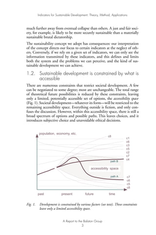 much further away from eventual collapse than others. A just and fair soci-
ety, for example, is likely to be more securely sustainable than a materially
sustainable brutal dictatorship.
The sustainability concept we adopt has consequences: our interpretation
of the concept directs our focus to certain indicators at the neglect of oth-
ers. Conversely, if we rely on a given set of indicators, we can only see the
information transmitted by these indicators, and this defines and limits
both the system and the problems we can perceive, and the kind of sus-
tainable development we can achieve.
1.2. Sustainable development is constrained by what is
accessible
There are numerous constraints that restrict societal development. A few
can be negotiated to some degree; most are unchangeable. The total range
of theoretical future possibilities is reduced by these constraints, leaving
only a limited, potentially accessible set of options, the accessibility space
(Fig. 1). Societal development—whatever its form—will be restricted to the
remaining accessibility space. Everything outside is fiction, and only con-
fuses the discussion. However, within this accessibility space, there is still a
broad spectrum of options and possible paths. This leaves choices, and it
introduces subjective choice and unavoidable ethical decisions.
Fig. 1. Development is constrained by various factors (see text). These constraints
leave only a limited accessibility space.
population, economy, etc.
past present future time
c1
c6
c3
c5
c2
c7
c4
c7
c6
c5
c8
c8
taccessibili y space
path B
path A
Indicators for Sustainable Development: Theory, Method, Applications
A Report to the Balaton Group
3
Ind for SD - Balaton 12/21/98 4:19 PM Page 3
 