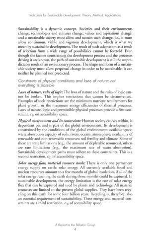 Sustainability is a dynamic concept. Societies and their environments
change, technologies and cultures change, values and aspirations change,
and a sustainable society must allow and sustain such change, i.e., it must
allow continuous, viable and vigorous development, which is what we
mean by sustainable development. The result of such adaptation as a result
of selection from a wide range of possibilities cannot be foretold. Even
though the factors constraining the development process and the processes
driving it are known, the path of sustainable development is still the unpre-
dictable result of an evolutionary process. The shape and form of a sustain-
able society must allow perpetual change in order to be sustainable; it can
neither be planned nor predicted.
Constraints of physical conditions and laws of nature: not
everything is possible
Laws of nature, rules of logic: The laws of nature and the rules of logic can-
not be broken. This implies restrictions that cannot be circumvented.
Examples of such restrictions are the minimum nutrient requirements for
plant growth, or the maximum energy efficiencies of thermal processes.
Laws of nature, logic and permissible physical processes provide a first con-
straint, c1, on accessibility space.
Physical environment and its constraints: Human society evolves within, is
dependent on, and is part of the global environment. Its development is
constrained by the conditions of the global environment: available space;
waste absorption capacity of soils, rivers, oceans, atmosphere; availability of
renewable and non-renewable resources; soil fertility and climate. Some of
these are state limitations (e.g., the amount of depletable resources), others
are rate limitations (e.g., the maximum rate of waste absorption).
Sustainable development paths must adhere to these constraints. This is a
second restriction, c2, of accessibility space.
Solar energy flow, material resource stocks: There is only one permanent
energy supply on earth: solar energy. All currently available fossil and
nuclear resources amount to a few months of global insolation, if all of the
solar energy reaching the earth during those months could be captured. In
sustainable development, the energy limitation is the rate of solar energy
flux that can be captured and used by plants and technology. All material
resources are limited to the present global supplies. They have been recy-
cling on this earth for some four billion years. Recycling is, therefore, also
an essential requirement of sustainability. These energy and material con-
straints are a third restriction, c3, of accessibility space.
Indicators for Sustainable Development: Theory, Method, Applications
A Report to the Balaton Group
4
Ind for SD - Balaton 12/21/98 4:19 PM Page 4
 