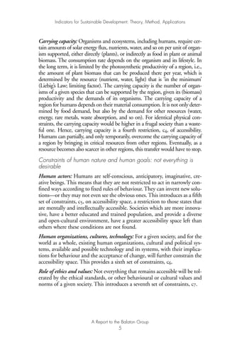Carrying capacity: Organisms and ecosystems, including humans, require cer-
tain amounts of solar energy flux, nutrients, water, and so on per unit of organ-
ism supported, either directly (plants), or indirectly as food in plant or animal
biomass. The consumption rate depends on the organism and its lifestyle. In
the long term, it is limited by the photosynthetic productivity of a region, i.e.,
the amount of plant biomass that can be produced there per year, which is
determined by the resource (nutrient, water, light) that is ‘in the minimum’
(Liebig’s Law; limiting factor). The carrying capacity is the number of organ-
isms of a given species that can be supported by the region, given its (biomass)
productivity and the demands of its organisms. The carrying capacity of a
region for humans depends on their material consumption. It is not only deter-
mined by food demand, but also by the demand for other resources (water,
energy, rare metals, waste absorption, and so on). For identical physical con-
straints, the carrying capacity would be higher in a frugal society than a waste-
ful one. Hence, carrying capacity is a fourth restriction, c4, of accessibility.
Humans can partially, and only temporarily, overcome the carrying capacity of
a region by bringing in critical resources from other regions. Eventually, as a
resource becomes also scarcer in other regions, this transfer would have to stop.
Constraints of human nature and human goals: not everything is
desirable
Human actors: Humans are self-conscious, anticipatory, imaginative, cre-
ative beings. This means that they are not restricted to act in narrowly con-
fined ways according to fixed rules of behaviour. They can invent new solu-
tions—or they may not even see the obvious ones. This introduces as a fifth
set of constraints, c5, on accessibility space, a restriction to those states that
are mentally and intellectually accessible. Societies which are more innova-
tive, have a better educated and trained population, and provide a diverse
and open-cultural environment, have a greater accessibility space left than
others where these conditions are not found.
Human organizations, cultures, technology: For a given society, and for the
world as a whole, existing human organizations, cultural and political sys-
tems, available and possible technology and its systems, with their implica-
tions for behaviour and the acceptance of change, will further constrain the
accessibility space. This provides a sixth set of constraints, c6.
Role of ethics and values: Not everything that remains accessible will be tol-
erated by the ethical standards, or other behavioural or cultural values and
norms of a given society. This introduces a seventh set of constraints, c7.
Indicators for Sustainable Development: Theory, Method, Applications
A Report to the Balaton Group
5
Ind for SD - Balaton 12/21/98 4:19 PM Page 5
 