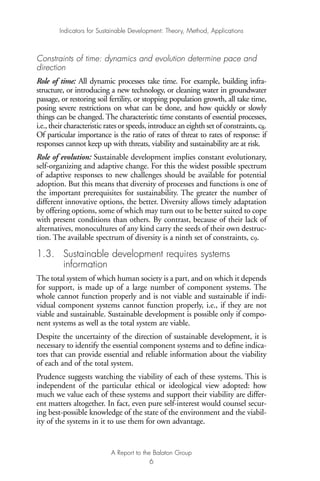 Constraints of time: dynamics and evolution determine pace and
direction
Role of time: All dynamic processes take time. For example, building infra-
structure, or introducing a new technology, or cleaning water in groundwater
passage, or restoring soil fertility, or stopping population growth, all take time,
posing severe restrictions on what can be done, and how quickly or slowly
things can be changed. The characteristic time constants of essential processes,
i.e., their characteristic rates or speeds, introduce an eighth set of constraints, c8.
Of particular importance is the ratio of rates of threat to rates of response: if
responses cannot keep up with threats, viability and sustainability are at risk.
Role of evolution: Sustainable development implies constant evolutionary,
self-organizing and adaptive change. For this the widest possible spectrum
of adaptive responses to new challenges should be available for potential
adoption. But this means that diversity of processes and functions is one of
the important prerequisites for sustainability. The greater the number of
different innovative options, the better. Diversity allows timely adaptation
by offering options, some of which may turn out to be better suited to cope
with present conditions than others. By contrast, because of their lack of
alternatives, monocultures of any kind carry the seeds of their own destruc-
tion. The available spectrum of diversity is a ninth set of constraints, c9.
1.3. Sustainable development requires systems
information
The total system of which human society is a part, and on which it depends
for support, is made up of a large number of component systems. The
whole cannot function properly and is not viable and sustainable if indi-
vidual component systems cannot function properly, i.e., if they are not
viable and sustainable. Sustainable development is possible only if compo-
nent systems as well as the total system are viable.
Despite the uncertainty of the direction of sustainable development, it is
necessary to identify the essential component systems and to define indica-
tors that can provide essential and reliable information about the viability
of each and of the total system.
Prudence suggests watching the viability of each of these systems. This is
independent of the particular ethical or ideological view adopted: how
much we value each of these systems and support their viability are differ-
ent matters altogether. In fact, even pure self-interest would counsel secur-
ing best-possible knowledge of the state of the environment and the viabil-
ity of the systems in it to use them for own advantage.
Indicators for Sustainable Development: Theory, Method, Applications
A Report to the Balaton Group
6
Ind for SD - Balaton 12/21/98 4:19 PM Page 6
 