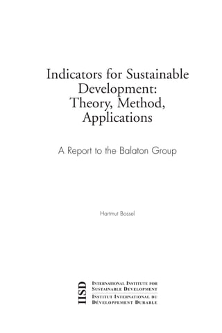 Indicators for Sustainable
Development:
Theory, Method,
Applications
A Report to the Balaton Group
Hartmut Bossel
IISD
INTERNATIONAL INSTITUTE FOR
SUSTAINABLE DEVELOPMENT
INSTITUT INTERNATIONAL DU
DÉVELOPPEMENT DURABLE
Ind for SD - Balaton 12/21/98 4:19 PM Page i
 