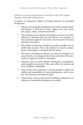 Indicators provide comprehensive information about the systems
shaping sustainable development
A number of requirements follow for finding indicators of sustainable
development:
• Indicators of sustainable development are needed to guide policies
and decisions at all levels of society: village, town, city, county,
state, region, nation, continent and world.
• These indicators must represent all important concerns: An ad hoc
collection of indicators that just seem relevant is not adequate. A
more systematic approach must look at the interaction of systems
and their environment.
• The number of indicators should be as small as possible, but not
smaller than necessary. That is, the indicator set must be compre-
hensive and compact, covering all relevant aspects.
• The process of finding an indicator set must be participatory to
ensure that the set encompasses the visions and values of the com-
munity or region for which it is developed.
• Indicators must be clearly defined, reproducible, unambiguous,
understandable and practical. They must reflect the interests and
views of different stakeholders.
• From a look at these indicators, it must be possible to deduce the
viability and sustainability of current developments, and to com-
pare with alternative development paths.
• A framework, a process and criteria for finding an adequate set of
indicators of sustainable development are needed.
Indicators for Sustainable Development: Theory, Method, Applications
A Report to the Balaton Group
7
Ind for SD - Balaton 12/21/98 4:19 PM Page 7
 