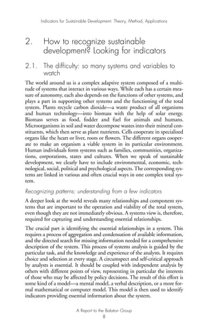 2. How to recognize sustainable
development? Looking for indicators
2.1. The difficulty: so many systems and variables to
watch
The world around us is a complex adaptive system composed of a multi-
tude of systems that interact in various ways. While each has a certain mea-
sure of autonomy, each also depends on the functions of other systems, and
plays a part in supporting other systems and the functioning of the total
system. Plants recycle carbon dioxide—a waste product of all organisms
and human technology—into biomass with the help of solar energy.
Biomass serves as food, fodder and fuel for animals and humans.
Microorganisms in soil and water decompose wastes into their mineral con-
stituents, which then serve as plant nutrients. Cells cooperate in specialized
organs like the heart or liver, roots or flowers. The different organs cooper-
ate to make an organism a viable system in its particular environment.
Human individuals form systems such as families, communities, organiza-
tions, corporations, states and cultures. When we speak of sustainable
development, we clearly have to include environmental, economic, tech-
nological, social, political and psychological aspects.The corresponding sys-
tems are linked in various and often crucial ways in one complex total sys-
tem.
Recognizing patterns: understanding from a few indicators
A deeper look at the world reveals many relationships and component sys-
tems that are important to the operation and viability of the total system,
even though they are not immediately obvious. A systems view is, therefore,
required for capturing and understanding essential relationships.
The crucial part is identifying the essential relationships in a system. This
requires a process of aggregation and condensation of available information,
and the directed search for missing information needed for a comprehensive
description of the system. This process of systems analysis is guided by the
particular task, and the knowledge and experience of the analysts. It requires
choice and selection at every stage. A circumspect and self-critical approach
by analysts is essential. It should be coupled with independent analysis by
others with different points of view, representing in particular the interests
of those who may be affected by policy decisions. The result of this effort is
some kind of a model—a mental model, a verbal description, or a more for-
mal mathematical or computer model. This model is then used to identify
indicators providing essential information about the system.
Indicators for Sustainable Development: Theory, Method, Applications
A Report to the Balaton Group
8
Ind for SD - Balaton 12/21/98 4:19 PM Page 8
 