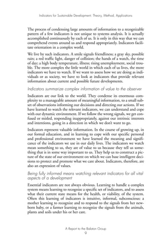 The process of condensing large amounts of information to a recognizable
pattern of a few indicators is not unique to systems analysis. It is actually
accomplished continuously by each of us. It is only in this way that we can
comprehend events around us and respond appropriately. Indicators facili-
tate orientation in a complex world.
We live by such indicators. A smile signals friendliness; a gray sky, possible
rain; a red traffic light, danger of collision; the hands of a watch, the time
of day; a high body temperature, illness; rising unemployment, social trou-
ble. The more complex the little world in which each of us lives, the more
indicators we have to watch. If we want to assess how we are doing as indi-
viduals or as society, we have to look at indicators that provide relevant
information about current and possible future developments.
Indicators summarize complex information of value to the observer
Indicators are our link to the world. They condense its enormous com-
plexity to a manageable amount of meaningful information, to a small sub-
set of observations informing our decisions and directing our actions. If we
have learned to watch the relevant indicators, we can understand and cope
with our dynamic environment. If we follow the wrong signals, we get con-
fused or misled, responding inappropriately, against our intrinsic interests
and intentions, going in a direction in which we don’t want to go.
Indicators represent valuable information. In the course of growing up, in
our formal education, and in learning to cope with our specific personal
and professional environment we have learned the meaning and signifi-
cance of the indicators we use in our daily lives. The indicators we watch
mean something to us, they are of value to us because they tell us some-
thing that is in some way important to us. They help us to construct a pic-
ture of the state of our environment on which we can base intelligent deci-
sions to protect and promote what we care about. Indicators, therefore, are
also an expression of values.
Being fully informed means watching relevant indicators for all vital
aspects of a development
Essential indicators are not always obvious. Learning to handle a complex
system means learning to recognize a specific set of indicators, and to assess
what their current state means for the health, or viability, of the system.
Often this learning of indicators is intuitive, informal, subconscious: a
mother learning to recognize and to respond to the signals from her new-
born baby, or a farmer learning to recognize the signals from the animals,
plants and soils under his or her care.
Indicators for Sustainable Development: Theory, Method, Applications
A Report to the Balaton Group
9
Ind for SD - Balaton 12/21/98 4:19 PM Page 9
 