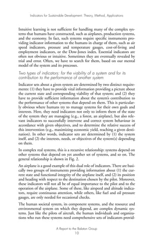 Intuitive learning is not sufficient for handling many of the complex sys-
tems that humans have constructed, such as airplanes, production systems,
and the economy. In fact, such systems require specific instruments pro-
viding indicator information to the humans in charge of them, such as air
speed indicators, pressure and temperature gauges, cost-of-living and
employment indicators, or the Dow-Jones index. Essential indicators are
often not obvious or intuitive. Sometimes they are eventually revealed by
trial and error. Often, we have to search for them, based on our mental
model of the system and its processes.
Two types of indicators: for the viability of a system and for its
contribution to the performance of another system
Indicator sets about a given system are determined by two distinct require-
ments: (1) they have to provide vital information providing a picture about
the current state and corresponding viability of that system; and (2) they
have to provide sufficient information about the system’s contribution to
the performance of other systems that depend on them. This is particular-
ly obvious where humans try to manage systems for their own goals and
interests. Here, they need indicators not only to inform them of the state
of the system they are managing (e.g., a forest, an airplane), but also rele-
vant indicators to successfully intervene and correct system behaviour in
accordance with given objectives, and to determine the relative success of
this intervention (e.g., maximizing economic yield, reaching a given desti-
nation). In other words, indicator sets are determined by (1) the system
itself, and (2) the interests, needs, or objectives of the system(s) depending
on them.
In complex real systems, this is a recursive relationship: systems depend on
other systems that depend on yet another set of systems, and so on. The
general relationship is shown in Fig. 2.
An airplane is a good example of this dual role of indicators. There are basi-
cally two groups of instruments providing information about (1) the cur-
rent state and functional integrity of the airplane itself, and (2) its position
and heading with respect to the destination chosen by the pilot. Moreover,
these indicators will not all be of equal importance to the pilot and to the
operation of the airplane. Some of these, like airspeed and altitude indica-
tors, require continuous attention, while others, like fuel and oil pressure
gauges, are only needed for occasional checks.
The human societal system, its component systems, and the resource and
environmental system on which they depend, are complex dynamic sys-
tems. Just like the pilots of aircraft, the human individuals and organiza-
tions who run these systems need comprehensive sets of indicators provid-
Indicators for Sustainable Development: Theory, Method, Applications
A Report to the Balaton Group
10
Ind for SD - Balaton 12/21/98 4:19 PM Page 10
 