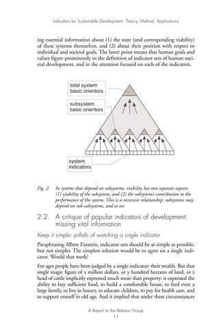 ing essential information about (1) the state (and corresponding viability)
of these systems themselves, and (2) about their position with respect to
individual and societal goals. The latter point means that human goals and
values figure prominently in the definition of indicator sets of human soci-
etal development, and in the attention focused on each of the indicators.
Fig. 2. In systems that depend on subsystems, viability has two separate aspects:
(1) viability of the subsystem, and (2) the subsystem’s contribution to the
performance of the system. This is a recursive relationship: subsystems may
depend on sub-subsystems, and so on.
2.2. A critique of popular indicators of development:
missing vital information
Keep it simple: pitfalls of watching a single indicator
Paraphrasing Albert Einstein, indicator sets should be as simple as possible,
but not simpler. The simplest solution would be to agree on a single indi-
cator. Would that work?
For ages people have been judged by a single indicator: their wealth. But that
single magic figure of x million dollars, or y hundred hectares of land, or z
head of cattle implicitly expressed much more than property: it expressed the
ability to buy sufficient food, to build a comfortable house, to feed even a
large family, to live in luxury, to educate children, to pay for health care, and
to support oneself in old age. And it implied that under these circumstances
total system
basic orientors
subsystem
basic orientors
system
indicators
Indicators for Sustainable Development: Theory, Method, Applications
A Report to the Balaton Group
11
Ind for SD - Balaton 12/21/98 4:19 PM Page 11
 