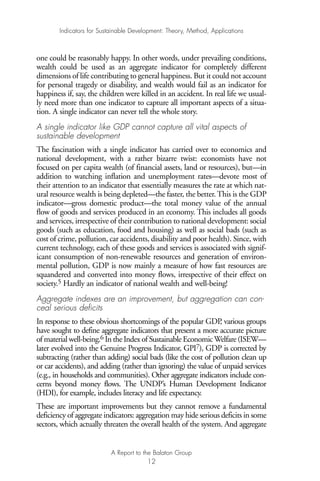 one could be reasonably happy. In other words, under prevailing conditions,
wealth could be used as an aggregate indicator for completely different
dimensions of life contributing to general happiness. But it could not account
for personal tragedy or disability, and wealth would fail as an indicator for
happiness if, say, the children were killed in an accident. In real life we usual-
ly need more than one indicator to capture all important aspects of a situa-
tion. A single indicator can never tell the whole story.
A single indicator like GDP cannot capture all vital aspects of
sustainable development
The fascination with a single indicator has carried over to economics and
national development, with a rather bizarre twist: economists have not
focused on per capita wealth (of financial assets, land or resources), but—in
addition to watching inflation and unemployment rates—devote most of
their attention to an indicator that essentially measures the rate at which nat-
ural resource wealth is being depleted—the faster, the better.This is the GDP
indicator—gross domestic product—the total money value of the annual
flow of goods and services produced in an economy. This includes all goods
and services, irrespective of their contribution to national development: social
goods (such as education, food and housing) as well as social bads (such as
cost of crime, pollution, car accidents, disability and poor health). Since, with
current technology, each of these goods and services is associated with signif-
icant consumption of non-renewable resources and generation of environ-
mental pollution, GDP is now mainly a measure of how fast resources are
squandered and converted into money flows, irrespective of their effect on
society.5 Hardly an indicator of national wealth and well-being!
Aggregate indexes are an improvement, but aggregation can con-
ceal serious deficits
In response to these obvious shortcomings of the popular GDP, various groups
have sought to define aggregate indicators that present a more accurate picture
of material well-being.6 In the Index of Sustainable EconomicWelfare (ISEW—
later evolved into the Genuine Progress Indicator, GPI7), GDP is corrected by
subtracting (rather than adding) social bads (like the cost of pollution clean up
or car accidents), and adding (rather than ignoring) the value of unpaid services
(e.g., in households and communities). Other aggregate indicators include con-
cerns beyond money flows. The UNDP’s Human Development Indicator
(HDI), for example, includes literacy and life expectancy.
These are important improvements but they cannot remove a fundamental
deficiency of aggregate indicators: aggregation may hide serious deficits in some
sectors, which actually threaten the overall health of the system. And aggregate
Indicators for Sustainable Development: Theory, Method, Applications
A Report to the Balaton Group
12
Ind for SD - Balaton 12/21/98 4:19 PM Page 12
 