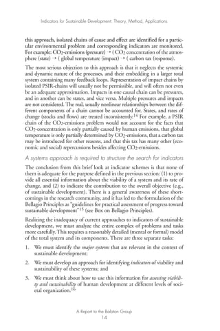 this approach, isolated chains of cause and effect are identified for a partic-
ular environmental problem and corresponding indicators are monitored.
For example: CO2-emissions (pressure) ¡ ( CO2 concentration of the atmos-
phere (state) ¡ ( global temperature (impact) ¡ ( carbon tax (response).
The most serious objection to this approach is that it neglects the systemic
and dynamic nature of the processes, and their embedding in a larger total
system containing many feedback loops. Representation of impact chains by
isolated PSIR-chains will usually not be permissible, and will often not even
be an adequate approximation. Impacts in one causal chain can be pressures,
and in another can be states, and vice versa. Multiple pressures and impacts
are not considered. The real, usually nonlinear relationships between the dif-
ferent components of a chain cannot be accounted for. States, and rates of
change (stocks and flows) are treated inconsistently.14 For example, a PSIR
chain of the CO2-emissions problem would not account for the facts that
CO2-concentration is only partially caused by human emissions, that global
temperature is only partially determined by CO2-emissions, that a carbon tax
may be introduced for other reasons, and that this tax has many other (eco-
nomic and social) repercussions besides affecting CO2-emissions.
A systems approach is required to structure the search for indicators
The conclusion from this brief look at indicator schemes is that none of
them is adequate for the purpose defined in the previous section: (1) to pro-
vide all essential information about the viability of a system and its rate of
change, and (2) to indicate the contribution to the overall objective (e.g.,
of sustainable development). There is a general awareness of these short-
comings in the research community, and it has led to the formulation of the
Bellagio Principles as “guidelines for practical assessment of progress toward
sustainable development”15 (see Box on Bellagio Principles).
Realizing the inadequacy of current approaches to indicators of sustainable
development, we must analyze the entire complex of problems and tasks
more carefully.This requires a reasonably detailed (mental or formal) model
of the total system and its components. There are three separate tasks:
1. We must identify the major systems that are relevant in the context of
sustainable development;
2. We must develop an approach for identifying indicators of viability and
sustainability of these systems; and
3. We must think about how to use this information for assessing viabili-
ty and sustainability of human development at different levels of soci-
etal organization.16
Indicators for Sustainable Development: Theory, Method, Applications
A Report to the Balaton Group
14
Ind for SD - Balaton 12/21/98 4:19 PM Page 14
 