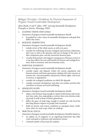 Bellagio Principles—Guidelines for Practical Assessment of
Progress Toward Sustainable Development
(from Hardi, P. and T. Zdan, 1997. Assessing Sustainable Development:
Principles in Practice. Winnipeg: IISD)
1. GUIDING VISION AND GOALS
Assessment of progress toward sustainable development should:
• be guided by a clear vision of sustainable development and goals that
define that vision.
2. HOLISTIC PERSPECTIVE
Assessment of progress toward sustainable development should:
• include review of the whole system as well as its parts;
• consider the well-being of social, ecological and economic subsystems,
their state as well as the direction and rate of change of the state, of
their component parts, and the interaction between parts;
• consider both positive and negative consequences of human activity in
a way that reflects the costs and benefits for human and ecological sys-
tems, both in monetary and non-monetary terms.
3. ESSENTIAL ELEMENTS
Assessment of progress toward sustainable development should:
• consider equity and disparity within the current population and
between present and future generations, dealing with such concerns as
resource use, overconsumption and poverty, human rights, and access
to services, as appropriate;
• consider the ecological conditions on which life depends;
• consider economic development and other non-market activities that
contribute to human and social well-being.
4. ADEQUATE SCOPE
Assessment of progress toward sustainable development should:
• adopt a time horizon long enough to capture both human and ecosys-
tem time scales, thus responding to current short-term decision-mak-
ing needs as well as those of future generations;
• define the space of study large enough to include not only local but
also long distance impacts on people and ecosystems;
• build on historic and current conditions to anticipate future condi-
tions: where we want to go, where we could go.
5. PRACTICAL FOCUS
Assessment of progress toward sustainable development should be based on:
• an explicit set of categories or an organizing framework that links
vision and goals to indicators and assessment criteria;
• a limited number of key issues for analysis;
Indicators for Sustainable Development: Theory, Method, Applications
A Report to the Balaton Group
15
Ind for SD - Balaton 12/21/98 4:19 PM Page 15
 