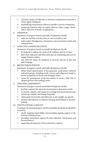 • a limited number of indicators or indicator combinations to provide a
clearer signal of progress;
• standardizing measurement wherever possible to permit comparison;
• comparing indicator values to targets, reference values, ranges, thresh-
olds or direction of trends, as appropriate.
6. OPENNESS
Assessment of progress toward sustainable development should:
• make the methods and data that are used accessible to all;
• make explicit all judgments, assumptions and uncertainties in data and
interpretations.
7. EFFECTIVE COMMUNICATION
Assessment of progress toward sustainable development should:
• be designed to address the needs of the audience and set of users;
• draw from indicators and other tools that are stimulating and serve to
engage decision-makers;
• aim, from the outset, for simplicity in structure and use of clear and
plain language.
8. BROAD PARTICIPATION
Assessment of progress toward sustainable development should:
• obtain broad representation of key grassroots, professional, technical
and social groups, including youth, women and indigenous people to
ensure recognition of diverse and changing values;
• ensure the participation of decision-makers to secure a firm link to
adopted policies and resulting action.
9. ONGOING ASSESSMENT
Assessment of progress toward sustainable development should:
• develop a capacity for repeated measurement to determine trends;
• be iterative, adaptive and responsive to change and uncertainty because
systems are complex and change frequently;
• adjust goals, frameworks and indicators as new insights are gained;
• promote development of collective learning and feedback to decision-
making.
10. INSTITUTIONAL CAPACITY
Continuity of assessing progress toward sustainable development should be
assured by:
• clearly assigning responsibility and providing ongoing support in the
decision-making process;
• providing institutional capacity for data collection, maintenance and
documentation;
• supporting development of local assessment capacity.
Indicators for Sustainable Development: Theory, Method, Applications
A Report to the Balaton Group
16
Ind for SD - Balaton 12/21/98 4:19 PM Page 16
 