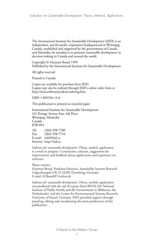 The International Institute for Sustainable Development (IISD) is an
independent, not-for-profit corporation headquartered in Winnipeg,
Canada, established and supported by the governments of Canada
and Manitoba. Its mandate is to promote sustainable development in
decision-making in Canada and around the world.
Copyright © Hartmut Bossel 1999
Published by the International Institute for Sustainable Development
All rights reserved
Printed in Canada
Copies are available for purchase from IISD.
Copies may also be ordered through IISD's online order form at
http://iisd.ca/about/prodcat/ordering.htm
ISBN 1-895536-13-8
This publication is printed on recycled paper.
International Institute for Sustainable Development
161 Portage Avenue East, 6th Floor
Winnipeg, Manitoba
Canada
R3B 0Y4
Tel: (204) 958-7700
Fax: (204) 958-7710
E-mail: info@iisd.ca
Internet: http://iisd.ca
Indictors for sustainable development: Theory, method, applications
is a work in progress. Constructive criticism, suggestions for
improvement and feedback about applications and experience are
welcome.
Please contact:
Hartmut Bossel, Professor Emeritus, Sustainable Systems Research
Galgenkoeppel 6 B, D 34289 Zierenberg, Germany
E-mail: H.Bossel@T-online.de
Indictors for sustainable development: Theory, method, applications
was produced with the aid of a grant from RIVM (the National
Institute of Public Health and the Environment in Bilthoven, the
Netherlands), and the Center for Environmental Systems Research,
University of Kassel, Germany. IISD provided support through
proofing, editing and coordinating the print production of this
publication.
Indicators for Sustainable Development: Theory, Method, Applications
A Report to the Balaton Group
ii
Ind for SD - Balaton 12/21/98 4:19 PM Page ii
 