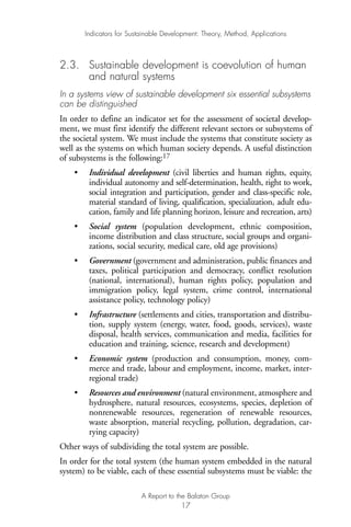 2.3. Sustainable development is coevolution of human
and natural systems
In a systems view of sustainable development six essential subsystems
can be distinguished
In order to define an indicator set for the assessment of societal develop-
ment, we must first identify the different relevant sectors or subsystems of
the societal system. We must include the systems that constitute society as
well as the systems on which human society depends. A useful distinction
of subsystems is the following:17
• Individual development (civil liberties and human rights, equity,
individual autonomy and self-determination, health, right to work,
social integration and participation, gender and class-specific role,
material standard of living, qualification, specialization, adult edu-
cation, family and life planning horizon, leisure and recreation, arts)
• Social system (population development, ethnic composition,
income distribution and class structure, social groups and organi-
zations, social security, medical care, old age provisions)
• Government (government and administration, public finances and
taxes, political participation and democracy, conflict resolution
(national, international), human rights policy, population and
immigration policy, legal system, crime control, international
assistance policy, technology policy)
• Infrastructure (settlements and cities, transportation and distribu-
tion, supply system (energy, water, food, goods, services), waste
disposal, health services, communication and media, facilities for
education and training, science, research and development)
• Economic system (production and consumption, money, com-
merce and trade, labour and employment, income, market, inter-
regional trade)
• Resources and environment (natural environment, atmosphere and
hydrosphere, natural resources, ecosystems, species, depletion of
nonrenewable resources, regeneration of renewable resources,
waste absorption, material recycling, pollution, degradation, car-
rying capacity)
Other ways of subdividing the total system are possible.
In order for the total system (the human system embedded in the natural
system) to be viable, each of these essential subsystems must be viable: the
Indicators for Sustainable Development: Theory, Method, Applications
A Report to the Balaton Group
17
Ind for SD - Balaton 12/21/98 4:19 PM Page 17
 