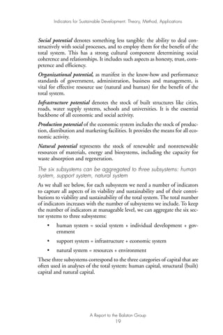 Social potential denotes something less tangible: the ability to deal con-
structively with social processes, and to employ them for the benefit of the
total system. This has a strong cultural component determining social
coherence and relationships. It includes such aspects as honesty, trust, com-
petence and efficiency.
Organizational potential, as manifest in the know-how and performance
standards of government, administration, business and management, is
vital for effective resource use (natural and human) for the benefit of the
total system.
Infrastructure potential denotes the stock of built structures like cities,
roads, water supply systems, schools and universities. It is the essential
backbone of all economic and social activity.
Production potential of the economic system includes the stock of produc-
tion, distribution and marketing facilities. It provides the means for all eco-
nomic activity.
Natural potential represents the stock of renewable and nonrenewable
resources of materials, energy and biosystems, including the capacity for
waste absorption and regeneration.
The six subsystems can be aggregated to three subsystems: human
system, support system, natural system
As we shall see below, for each subsystem we need a number of indicators
to capture all aspects of its viability and sustainability and of their contri-
butions to viability and sustainability of the total system. The total number
of indicators increases with the number of subsystems we include. To keep
the number of indicators at manageable level, we can aggregate the six sec-
tor systems to three subsystems:
• human system = social system + individual development + gov-
ernment
• support system = infrastructure + economic system
• natural system = resources + environment
These three subsystems correspond to the three categories of capital that are
often used in analyses of the total system: human capital, structural (built)
capital and natural capital.
Indicators for Sustainable Development: Theory, Method, Applications
A Report to the Balaton Group
19
Ind for SD - Balaton 12/21/98 4:19 PM Page 19
 
