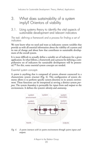 3. What does sustainability of a system
imply? Orientors of viability
3.1. Using systems theory to identify the vital aspects of
sustainable development and relevant indicators
The task: defining a framework and a process for finding a set of
indicators
We now know what we need and want as indicators: system variables that
provide us with all essential information about the viability of a system and
its rate of change and about how that contributes to sustainable develop-
ment of the overall system.
It is more difficult to actually define a suitable set of indicators for a given
application. In what follows, a framework and a process for defining a com-
prehensive set of indicators for sustainable development will be present-
ed.18 For this, some essential system concepts are needed.
Essential system concepts
A system is anything that is composed of system elements connected in a
characteristic system structure (Fig. 4). This configuration of system ele-
ments allows it to perform specific system functions in its system environ-
ment. These functions can be interpreted as serving a distinct system pur-
pose. The system boundary is permeable for inputs from and outputs to the
environment. It defines the system’s identity and autonomy.
Fig. 4. A system interacts with its system environment through system inputs and
outputs.
environment boundary
systemsystem
outputsinputs
system
system
structure
system
elements
Indicators for Sustainable Development: Theory, Method, Applications
A Report to the Balaton Group
20
Ind for SD - Balaton 12/21/98 4:19 PM Page 20
 