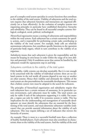part of a complex total system specialize in certain functions that contribute
to the viability of the total system. Viability of subsystems and the total sys-
tem requires that subsystem functions and interactions are organized effi-
ciently (or at least effectively). In the evolution of complex systems two
organizing principles in particular have established themselves: hierarchy
and subsidiarity. They can be found in all successful complex systems: bio-
logical, ecological, social, political, technological.
Hierarchical organization means a nesting of subsystems and responsibilities
within the total system. Each subsystem has a certain autonomy for specif-
ic actions, and is responsible for performing certain tasks contributing to
the viability of the total system. For example, body cells are relatively
autonomous subsystems, but contribute specific functions to the operation
of particular body organs, which in turn contribute to the viability of an
organism.
Subsidiarity means that each subsystem is given the responsibility and the
means for keeping its own house in order within the range of its own abil-
ities and potential. Only if conditions occur that cannot be handled by the
subsystem would the suprasystem step in and help.
Subsystems contribute to the viability of the total system
Only healthy, viable systems can develop sustainably. But it is not enough
to be concerned with the viability of individual systems: there are no iso-
lated systems in the real world; all systems depend in one way or another
on other systems. Hence their viability and ultimately the viability of the
total system are also preconditions for sustainable development. This means
that a holistic system view must be adopted in the search for indicators.
The principles of hierarchical organization and subsidiarity require that
each subsystem have a certain measure of autonomy. In its particular sys-
tem environment, each subsystem must be viable. The total system can
only be viable if each of the subsystems supporting it is viable. For exam-
ple, a region can only be viable if its economic system is viable. This has
implications for the understanding and management of sustainable devel-
opment: we must identify the subsystems that are essential for the func-
tioning of the total system, and must determine subsystem variables (indi-
cators) that can provide essential information about the viability of each
subsystem. This may require defining a set of indicators that mirrors the
hierarchy of systems.
An example: There is more to a successful football team than a collection
of healthy football players. Each subsystem must also contribute its charac-
teristic share to the viability of the total system. And the viability of the total
Indicators for Sustainable Development: Theory, Method, Applications
A Report to the Balaton Group
22
Ind for SD - Balaton 12/21/98 4:19 PM Page 22
 