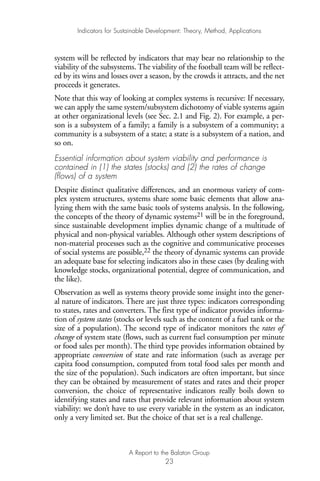 system will be reflected by indicators that may bear no relationship to the
viability of the subsystems. The viability of the football team will be reflect-
ed by its wins and losses over a season, by the crowds it attracts, and the net
proceeds it generates.
Note that this way of looking at complex systems is recursive: If necessary,
we can apply the same system/subsystem dichotomy of viable systems again
at other organizational levels (see Sec. 2.1 and Fig. 2). For example, a per-
son is a subsystem of a family; a family is a subsystem of a community; a
community is a subsystem of a state; a state is a subsystem of a nation, and
so on.
Essential information about system viability and performance is
contained in (1) the states (stocks) and (2) the rates of change
(flows) of a system
Despite distinct qualitative differences, and an enormous variety of com-
plex system structures, systems share some basic elements that allow ana-
lyzing them with the same basic tools of systems analysis. In the following,
the concepts of the theory of dynamic systems21 will be in the foreground,
since sustainable development implies dynamic change of a multitude of
physical and non-physical variables. Although other system descriptions of
non-material processes such as the cognitive and communicative processes
of social systems are possible,22 the theory of dynamic systems can provide
an adequate base for selecting indicators also in these cases (by dealing with
knowledge stocks, organizational potential, degree of communication, and
the like).
Observation as well as systems theory provide some insight into the gener-
al nature of indicators. There are just three types: indicators corresponding
to states, rates and converters. The first type of indicator provides informa-
tion of system states (stocks or levels such as the content of a fuel tank or the
size of a population). The second type of indicator monitors the rates of
change of system state (flows, such as current fuel consumption per minute
or food sales per month). The third type provides information obtained by
appropriate conversion of state and rate information (such as average per
capita food consumption, computed from total food sales per month and
the size of the population). Such indicators are often important, but since
they can be obtained by measurement of states and rates and their proper
conversion, the choice of representative indicators really boils down to
identifying states and rates that provide relevant information about system
viability: we don’t have to use every variable in the system as an indicator,
only a very limited set. But the choice of that set is a real challenge.
Indicators for Sustainable Development: Theory, Method, Applications
A Report to the Balaton Group
23
Ind for SD - Balaton 12/21/98 4:19 PM Page 23
 