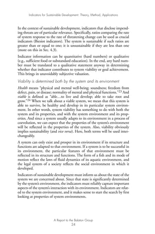 In the context of sustainable development, indicators that disclose impend-
ing threats are of particular relevance. Specifically, ratios comparing the rate
of system response to the rate of threatening change can be used as crucial
indicators (Biesiot indicators). The system is sustainable if such ratios are
greater than or equal to one; it is unsustainable if they are less than one
(more on this in Sec. 4.3).
Indicator information can be quantitative (hard numbers) or qualitative
(e.g., sufficient food or substandard education). In the end, any hard num-
ber must be translated to a qualitative statement anyway in determining
whether that indicator contributes to system viability or goal achievement.
This brings in unavoidably subjective valuation.
Viability is determined both by the system and its environment
Health means “physical and mental well-being; soundness; freedom from
defect, pain, or disease; normality of mental and physical functions.”23 And
viable is defined as “able…to live and develop; able to take root and
grow.”24 When we talk about a viable system, we mean that this system is
able to survive, be healthy and develop in its particular system environ-
ment. In other words, system viability has something to do with both the
system and its properties, and with the system environment and its prop-
erties. And since a system usually adapts to its environment in a process of
coevolution, we can expect that the properties of the system’s environment
will be reflected in the properties of the system. Also, viability obviously
implies sustainability (and vice versa). Here, both terms will be used inter-
changeably.
A system can only exist and prosper in its environment if its structure and
functions are adapted to that environment. If a system is to be successful in
its environment, the particular features of that environment must be
reflected in its structure and functions. The form of a fish and its mode of
motion reflect the laws of fluid dynamics of its aquatic environment, and
the legal system of a society reflects the social environment in which it
developed.
Indicators of sustainable development must inform us about the state of the
system we are concerned about. Since that state is significantly determined
by the system’s environment, the indicators must reliably capture important
aspects of the system’s interaction with its environment. Indicators are relat-
ed to the system environment, and it makes sense to start the search by first
looking at properties of system environments.
Indicators for Sustainable Development: Theory, Method, Applications
A Report to the Balaton Group
24
Ind for SD - Balaton 12/21/98 4:19 PM Page 24
 