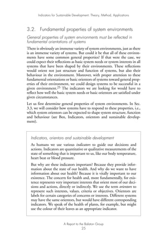3.2. Fundamental properties of system environments
General properties of system environments must be reflected in
fundamental orientations of systems
There is obviously an immense variety of system environments, just as there
is an immense variety of systems. But could it be that all of these environ-
ments have some common general properties? If that were the case, we
could expect their reflections as basic system needs or system interests in all
systems that have been shaped by their environments. These reflections
would orient not just structure and function of systems, but also their
behaviour in the environment. Moreover, with proper attention to these
fundamental orientations or basic orientors of systems toward general prop-
erties of their environment, we could design systems to be successful in a
given environment.25 The indicators we are looking for would have to
reflect how well the basic system needs or basic orientors are satisfied under
given circumstances.
Let us first determine general properties of system environments. In Sec.
3.3, we will consider how systems have to respond to these properties, i.e.,
which system orientors can be expected to shape system structure, function
and behaviour (see Box, Indicators, orientors and sustainable develop-
ment).
Indicators for Sustainable Development: Theory, Method, Applications
A Report to the Balaton Group
25
Indicators, orientors and sustainable development
As humans we use various indicators to guide our decisions and
actions. Indicators are quantitative or qualitative measurements of the
state of something that is important to us, like our body temperature,
heart beat or blood pressure.
But why are these indicators important? Because they provide infor-
mation about the state of our health. And why do we want to have
information about our health? Because it is vitally important to our
existence. The concern for health and, more fundamentally, for exis-
tence represents very important interests that orient most of our deci-
sions and actions, directly or indirectly. We use the term orientors to
represent such interests, values, criteria or objectives. Orientors are
labels for certain categories of concerns or interests. Different systems
may have the same orientors, but would have different corresponding
indicators. We speak of the health of plants, for example, but might
use the colour of their leaves as an appropriate indicator.
Ind for SD - Balaton 12/21/98 4:19 PM Page 25
 