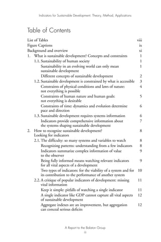 Table of Contents
List of Tables viii
Figure Captions ix
Background and overview xi
1. What is sustainable development? Concepts and constraints 1
1.1. Sustainability of human society 1
Sustainability in an evolving world can only mean 1
sustainable development
Different concepts of sustainable development 2
1.2. Sustainable development is constrained by what is accessible 3
Constraints of physical conditions and laws of nature: 4
not everything is possible
Constraints of human nature and human goals: 5
not everything is desirable
Constraints of time: dynamics and evolution determine 6
pace and direction
1.3. Sustainable development requires systems information 6
Indicators provide comprehensive information about 7
the systems shaping sustainable development
2. How to recognize sustainable development? 8
Looking for indicators
2.1. The difficulty: so many systems and variables to watch 8
Recognizing patterns: understanding from a few indicators 8
Indicators summarize complex information of value 9
to the observer
Being fully informed means watching relevant indicators 9
for all vital aspects of a development
Two types of indicators: for the viability of a system and for 10
its contribution to the performance of another system
2.2. A critique of popular indicators of development: missing 11
vital information
Keep it simple: pitfalls of watching a single indicator 11
A single indicator like GDP cannot capture all vital aspects 12
of sustainable development
Aggregate indexes are an improvement, but aggregation 12
can conceal serious deficits
Indicators for Sustainable Development: Theory, Method, Applications
A Report to the Balaton Group
iii
Ind for SD - Balaton 12/21/98 4:19 PM Page iii
 