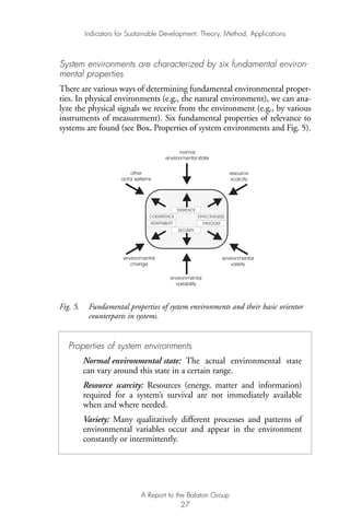 System environments are characterized by six fundamental environ-
mental properties
There are various ways of determining fundamental environmental proper-
ties. In physical environments (e.g., the natural environment), we can ana-
lyze the physical signals we receive from the environment (e.g., by various
instruments of measurement). Six fundamental properties of relevance to
systems are found (see Box, Properties of system environments and Fig. 5).
Fig. 5. Fundamental properties of system environments and their basic orientor
counterparts in systems.
normal
environmental state
resource
scarcity
environmental
variety
environmental
variability
environmental
change
other
actor systems
COEXISTENCE
ADAPTABILITY
SECURITY
FREEDOM
EFFECTIVENESS
EXISTENCE
Indicators for Sustainable Development: Theory, Method, Applications
A Report to the Balaton Group
27
Properties of system environments
Normal environmental state: The actual environmental state
can vary around this state in a certain range.
Resource scarcity: Resources (energy, matter and information)
required for a system’s survival are not immediately available
when and where needed.
Variety: Many qualitatively different processes and patterns of
environmental variables occur and appear in the environment
constantly or intermittently.
Ind for SD - Balaton 12/21/98 4:19 PM Page 27
 