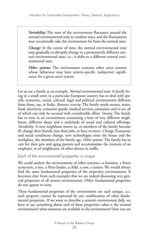 Let us use a family as an example. Normal environmental state: A family liv-
ing in a small town in a particular European country has to deal with spe-
cific economic, social, cultural, legal and political environments different
from those, say, in India. Resource scarcity: The family needs money, water,
food, electricity, consumer goods, medical services, sanitation and so on, all
of which can only be secured with considerable effort. Variety: The family
has to exist in an environment containing a host of very different neigh-
bours, different shops and a multitude of social and cultural offerings.
Variability: A new neighbour moves in, or members of the family become
ill, change their friends, lose their jobs, or have to move. Change: Economic
and social conditions change, new technologies enter the house and the
workplace, the members of the family age. Other systems: The family has to
care for their pets and aging parents and accommodate the interests of an
employer, or of neighbours, of other drivers in traffic.
Each of the environmental properties is unique
We could analyze the environments of other systems—a business, a forest
ecosystem, a tree, a Mars lander, a child, a cow, a nation. We would always
find the same fundamental properties of the respective environments. It
becomes clear from such examples that we are indeed discussing very gen-
eral properties of all system environments. Other fundamental properties
do not appear to exist.
These fundamental properties of the environment are each unique, i.e.,
each property cannot be expressed by any combination of other funda-
mental properties. If we want to describe a system’s environment fully, we
have to say something about each of these properties: what is the normal
environment? what resources are available in the environment? how rare are
Indicators for Sustainable Development: Theory, Method, Applications
A Report to the Balaton Group
28
Variability: The state of the environment fluctuates around the
normal environmental state in random ways, and the fluctuations
may occasionally take the environment far from the normal state.
Change: In the course of time, the normal environmental state
may gradually or abruptly change to a permanently different nor-
mal environmental state, i.e., it shifts to a different normal envi-
ronmental state.
Other systems: The environment contains other actor systems
whose behaviour may have system-specific (subjective) signifi-
cance for a given actor system.
Ind for SD - Balaton 12/21/98 4:19 PM Page 28
 
