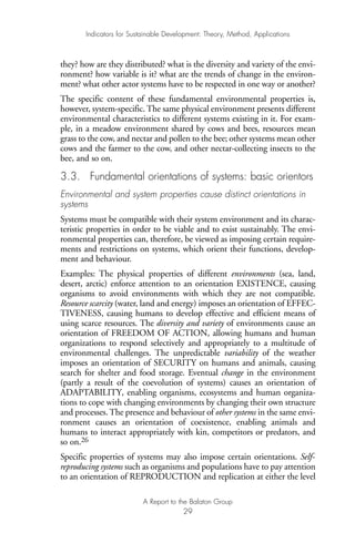 they? how are they distributed? what is the diversity and variety of the envi-
ronment? how variable is it? what are the trends of change in the environ-
ment? what other actor systems have to be respected in one way or another?
The specific content of these fundamental environmental properties is,
however, system-specific. The same physical environment presents different
environmental characteristics to different systems existing in it. For exam-
ple, in a meadow environment shared by cows and bees, resources mean
grass to the cow, and nectar and pollen to the bee; other systems mean other
cows and the farmer to the cow, and other nectar-collecting insects to the
bee, and so on.
3.3. Fundamental orientations of systems: basic orientors
Environmental and system properties cause distinct orientations in
systems
Systems must be compatible with their system environment and its charac-
teristic properties in order to be viable and to exist sustainably. The envi-
ronmental properties can, therefore, be viewed as imposing certain require-
ments and restrictions on systems, which orient their functions, develop-
ment and behaviour.
Examples: The physical properties of different environments (sea, land,
desert, arctic) enforce attention to an orientation EXISTENCE, causing
organisms to avoid environments with which they are not compatible.
Resource scarcity (water, land and energy) imposes an orientation of EFFEC-
TIVENESS, causing humans to develop effective and efficient means of
using scarce resources. The diversity and variety of environments cause an
orientation of FREEDOM OF ACTION, allowing humans and human
organizations to respond selectively and appropriately to a multitude of
environmental challenges. The unpredictable variability of the weather
imposes an orientation of SECURITY on humans and animals, causing
search for shelter and food storage. Eventual change in the environment
(partly a result of the coevolution of systems) causes an orientation of
ADAPTABILITY, enabling organisms, ecosystems and human organiza-
tions to cope with changing environments by changing their own structure
and processes. The presence and behaviour of other systems in the same envi-
ronment causes an orientation of coexistence, enabling animals and
humans to interact appropriately with kin, competitors or predators, and
so on.26
Specific properties of systems may also impose certain orientations. Self-
reproducing systems such as organisms and populations have to pay attention
to an orientation of REPRODUCTION and replication at either the level
Indicators for Sustainable Development: Theory, Method, Applications
A Report to the Balaton Group
29
Ind for SD - Balaton 12/21/98 4:19 PM Page 29
 
