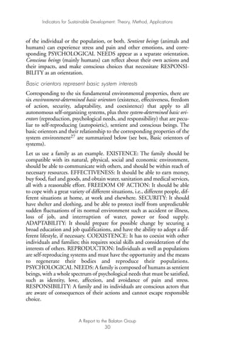 of the individual or the population, or both. Sentient beings (animals and
humans) can experience stress and pain and other emotions, and corre-
sponding PSYCHOLOGICAL NEEDS appear as a separate orientation.
Conscious beings (mainly humans) can reflect about their own actions and
their impacts, and make conscious choices that necessitate RESPONSI-
BILITY as an orientation.
Basic orientors represent basic system interests
Corresponding to the six fundamental environmental properties, there are
six environment-determined basic orientors (existence, effectiveness, freedom
of action, security, adaptability, and coexistence) that apply to all
autonomous self-organizing systems, plus three system-determined basic ori-
entors (reproduction, psychological needs, and responsibility) that are pecu-
liar to self-reproducing (autopoietic), sentient and conscious beings. The
basic orientors and their relationship to the corresponding properties of the
system environment27 are summarized below (see box, Basic orientors of
systems).
Let us use a family as an example. EXISTENCE: The family should be
compatible with its natural, physical, social and economic environment,
should be able to communicate with others, and should be within reach of
necessary resources. EFFECTIVENESS: It should be able to earn money,
buy food, fuel and goods, and obtain water, sanitation and medical services,
all with a reasonable effort. FREEDOM OF ACTION: It should be able
to cope with a great variety of different situations, i.e., different people, dif-
ferent situations at home, at work and elsewhere. SECURITY: It should
have shelter and clothing, and be able to protect itself from unpredictable
sudden fluctuations of its normal environment such as accident or illness,
loss of job, and interruption of water, power or food supply.
ADAPTABILITY: It should prepare for possible change by securing a
broad education and job qualifications, and have the ability to adopt a dif-
ferent lifestyle, if necessary. COEXISTENCE: It has to coexist with other
individuals and families; this requires social skills and consideration of the
interests of others. REPRODUCTION: Individuals as well as populations
are self-reproducing systems and must have the opportunity and the means
to regenerate their bodies and reproduce their populations.
PSYCHOLOGICAL NEEDS: A family is composed of humans as sentient
beings, with a whole spectrum of psychological needs that must be satisfied,
such as identity, love, affection, and avoidance of pain and stress.
RESPONSIBILITY: A family and its individuals are conscious actors that
are aware of consequences of their actions and cannot escape responsible
choice.
Indicators for Sustainable Development: Theory, Method, Applications
A Report to the Balaton Group
30
Ind for SD - Balaton 12/21/98 4:19 PM Page 30
 