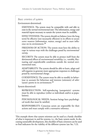 This example shows that system orientors can be used as a handy checklist
of what is important in and for systems, i.e., the basic system needs. In dis-
cussing sustainable development, this checklist of basic orientors can be used
to find indicators for the viability of the different systems (see Sec. 5.3).
Indicators for Sustainable Development: Theory, Method, Applications
A Report to the Balaton Group
31
Basic orientors of systems
Environment-determined:
EXISTENCE: The system must be compatible with and able to
exist in the normal environmental state.The information, energy and
material inputs necessary to sustain the system must be available.
EFFECTIVENESS: The system should on balance (over the long
term) be effective (not necessarily efficient) in its efforts to secure
scarce resources (information, matter, energy) and to exert influ-
ence on its environment.28
FREEDOM OF ACTION: The system must have the ability to
cope in various ways with the challenges posed by environmental
variety.
SECURITY: The system must be able to protect itself from the
detrimental effects of environmental variability, i.e., variable, fluc-
tuating and unpredictable conditions outside the normal envi-
ronmental state.
ADAPTABILITY: The system should be able to learn, adapt and
self-organize to generate more appropriate responses to challenges
posed by environmental change.
COEXISTENCE: The system must be able to modify its behav-
iour to account for behaviour and interests (orientors) of other
(actor) systems in its environment.29
System-determined:
REPRODUCTION: Self-reproducing (autopoietic) systems
must be able to reproduce (either as individuals and/or as popu-
lations).
PSYCHOLOGICAL NEEDS: Sentient beings have psychologi-
cal needs that must be satisfied.
RESPONSIBILITY: Conscious actors are responsible for their
actions and must comply with a normative reference.
Ind for SD - Balaton 12/21/98 4:19 PM Page 31
 