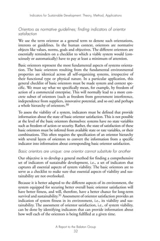 Orientors as normative guidelines; finding indicators of orientor
satisfaction
We use the term orientor as a general term to denote such orientations,
interests or guidelines. In the human context, orientors are normative
objects like values, norms, goals and objectives. The different orientors are
essentially reminders on a checklist to which a viable system would (con-
sciously or automatically) have to pay at least a minimum of attention.
Basic orientors represent the most fundamental aspects of systems orienta-
tion. The basic orientors resulting from the fundamental environmental
properties are identical across all self-organizing systems, irrespective of
their functional type or physical nature. In a particular application, this
general checklist of basic orientors must be made system and context spe-
cific. We must say what we specifically mean, for example, by freedom of
action of a commercial enterprise. This will normally lead to a more con-
crete subset of orientors (such as freedom from government interference,
independence from suppliers, innovative potential, and so on) and perhaps
a whole hierarchy of orientors.30
To assess the viability of a system, indicators must be defined that provide
information about the state of basic orientor satisfaction. This is not possible
at the level of the basic orientors themselves: systems have no state variables
such as freedom of action or security. Rather, the state of satisfaction of these
basic orientors must be inferred from available state or rate variables, or their
combinations. This often requires the specification of an orientor hierarchy
with several layers of orientors to convert the information from a specific
indicator into information about corresponding basic orientor satisfaction.
Basic orientors are unique: one orientor cannot substitute for another
Our objective is to develop a general method for finding a comprehensive
set of indicators of sustainable development, i.e., a set of indicators that
captures all essential aspects of system viability. The basic orientors are to
serve as a checklist to make sure that essential aspects of viability and sus-
tainability are not overlooked.
Because it is better adapted to the different aspects of its environment, the
system equipped for securing better overall basic orientor satisfaction will
have better fitness, and will, therefore, have a better chance for long-term
survival and sustainability.31 Assessment of orientor satisfaction provides an
indication of system fitness in its environment, i.e., its viability and sus-
tainability. The assessment of orientor satisfaction, i.e., of system viability,
can be done by identifying indicators that can provide information about
how well each of the orientors is being fulfilled at a given time.
Indicators for Sustainable Development: Theory, Method, Applications
A Report to the Balaton Group
32
Ind for SD - Balaton 12/21/98 4:19 PM Page 32
 