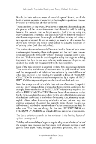 But do the basic orientors cover all essential aspects? Second, are all the
basic orientors required, or could we perhaps replace a particular orientor
by one or a combination of other orientors?
These questions are important. If we have not captured all essential aspects,
the picture will be incomplete—some vital dimension will be missing
(assume, for example, that we forgot security). And if we are using too
many dimensions (orientors), the assessment will be distorted because of
double-counting (assume, for example, we had listed security and safety as
two separate orientors). To use an analogy, we need a set of orientors that
allows us to represent any picture in full colour by using the minimum set
of primary colors (red, blue and yellow).
The evidence from much research32 seems to be that the set of basic orien-
tors is complete (covering all essential aspects), and that each basic orientor
is unique (cannot be replaced by others). Everyday language seems to con-
firm this. We have names for everything that reality has taught us as being
important, but there do not seem to be any major concerns of systems ori-
entation that could not be represented by the basic orientors.
Each of the basic orientors is assumed to stand for a unique requirement.
That means that a minimum of attention must be paid to each of them,
and that compensation of deficits of one orientor by over-fulfillment of
other basic orientors is not possible. For example, a deficit of FREEDOM
OF ACTION in a society cannot be compensated by a surplus of SECU-
RITY. Viability requires adequate satisfaction of each basic orientor.
Note that uniqueness of each of the basic orientor dimensions (categories)
does not imply independence of individual basic orientor satisfactions. For
example, better satisfaction of the SECURITY orientor may require a sac-
rifice in FREEDOM OF ACTION because financial resources are needed
for the former, and are then unavailable for the latter. But that doesn’t mean
that freedom can be used as a substitute for security. Also, there may be syn-
ergistic effects, where improving satisfaction of one orientor may also
improve satisfaction of another. For example, more efficient resource use
(effectiveness) may lead to more freedom of action as resources are freed for
other uses. That does not change the fact that EFFECTIVENESS and
FREEDOM OF ACTION are entirely different categories of orientation.
The basic orientor currently ‘in the minimum’ is the limiting factor of
system development
Viability and sustainability of a system require adequate satisfaction of each of
the system’s basic orientors, just like plants need adequate supplies of each
growth factor (light, water, nitrogen, phosphate, potassium, and so on).
Indicators for Sustainable Development: Theory, Method, Applications
A Report to the Balaton Group
33
Ind for SD - Balaton 12/21/98 4:19 PM Page 33
 