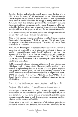 Planning, decisions and actions in societal systems must, therefore, always
reflect at least the handful of basic orientors (or derived criteria) simultane-
ously. Comprehensive assessments of system behaviour and development must
hence be multi-criteria assessments. In analogy to Liebig’s Principle of the
Minimum, which states that plant growth may be constrained by a limiting
factor (e.g., insufficient nitrogen or water), a system’s development will be con-
strained by the basic orientor that is currently ‘in the minimum.’ Particular
attention will have to focus on those orientors that are currently constraining.
In the orientation of system behaviour, we deal with a two-phase assessment
process where each phase is different from the other.
Phase 1: First, a certain minimum satisfaction must be obtained separately
for each of the basic orientors. A deficit in even one of the orientors threat-
ens long-term survival of the whole system. The system will have to focus
its attention on this deficit.
Phase 2: Only if the required minimum satisfaction of all basic orientors is
guaranteed is it permissible to try to raise system satisfaction by improving
satisfaction of individual orientors further—if conditions, in particular other
systems, will allow this. However, there are upper limits to basic orientor sat-
isfaction. For example, excessive emphasis on SECURITY or FREEDOM
OF ACTION or ADAPTABILITY is obviously pathological and reduces
viability and sustainability.
Viable systems, with adequate minimum satisfaction of all basic orientors, may
differ in their basic orientor emphasis. Characteristic differences in the behav-
iour (life strategies) of organisms, or of humans or human systems (organiza-
tions, political or cultural groups) can often be explained by differences in the
relative importance attached to different orientors (i.e., emphasis on FREE-
DOM, or SECURITY, or EFFECTIVENESS, or ADAPTABILITY) in
Phase 2 (i.e., after minimum requirements for all basic orientors have been sat-
isfied in Phase 1).33
3.4. Other evidence of basic orientors and their role
Evidence of basic orientors is found in many fields of science
The emergence of basic orientors in response to the general properties of
environments can be deduced from systems theoretical arguments, as has
been done here, but supporting empirical evidence and related theoretical
concepts can also be found in such fields as ecology, psychology, sociology,
religion, and the study of artificial life.
If basic orientors are indeed the consequence of adaptation to general envi-
ronmental properties, and, therefore, of fundamental importance to the
Indicators for Sustainable Development: Theory, Method, Applications
A Report to the Balaton Group
34
Ind for SD - Balaton 12/21/98 4:19 PM Page 34
 