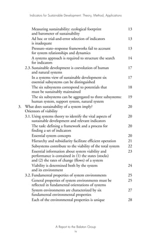 Measuring sustainability: ecological footprint 13
and barometer of sustainability
Ad hoc or trial-and-error selection of indicators 13
is inadequate
Pressure–state–response frameworks fail to account 13
for system relationships and dynamics
A systems approach is required to structure the search 14
for indicators
2.3. Sustainable development is coevolution of human 17
and natural systems
In a systems view of sustainable development six 17
essential subsystems can be distinguished
The six subsystems correspond to potentials that 18
must be sustainably maintained
The six subsystems can be aggregated to three subsystems: 19
human system, support system, natural system
3. What does sustainability of a system imply? 20
Orientors of viability
3.1. Using systems theory to identify the vital aspects of 20
sustainable development and relevant indicators
The task: defining a framework and a process for 20
finding a set of indicators
Essential system concepts 20
Hierarchy and subsidiarity facilitate efficient operation 21
Subsystems contribute to the viability of the total system 22
Essential information about system viability and 23
performance is contained in (1) the states (stocks)
and (2) the rates of change (flows) of a system
Viability is determined both by the system 24
and its environment
3.2. Fundamental properties of system environments 25
General properties of system environments must be 25
reflected in fundamental orientations of systems
System environments are characterized by six 27
fundamental environmental properties
Each of the environmental properties is unique 28
Indicators for Sustainable Development: Theory, Method, Applications
A Report to the Balaton Group
iv
Ind for SD - Balaton 12/21/98 4:19 PM Page iv
 