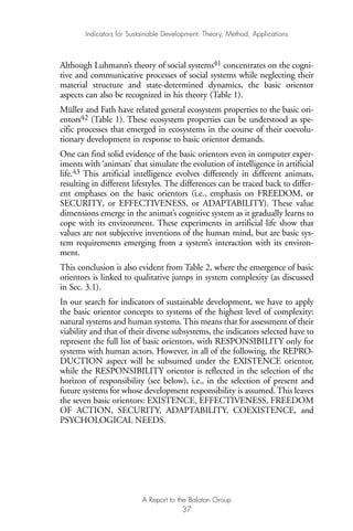 Although Luhmann’s theory of social systems41 concentrates on the cogni-
tive and communicative processes of social systems while neglecting their
material structure and state-determined dynamics, the basic orientor
aspects can also be recognized in his theory (Table 1).
Müller and Fath have related general ecosystem properties to the basic ori-
entors42 (Table 1). These ecosystem properties can be understood as spe-
cific processes that emerged in ecosystems in the course of their coevolu-
tionary development in response to basic orientor demands.
One can find solid evidence of the basic orientors even in computer exper-
iments with ‘animats’ that simulate the evolution of intelligence in artificial
life.43 This artificial intelligence evolves differently in different animats,
resulting in different lifestyles. The differences can be traced back to differ-
ent emphases on the basic orientors (i.e., emphasis on FREEDOM, or
SECURITY, or EFFECTIVENESS, or ADAPTABILITY). These value
dimensions emerge in the animat’s cognitive system as it gradually learns to
cope with its environment. These experiments in artificial life show that
values are not subjective inventions of the human mind, but are basic sys-
tem requirements emerging from a system’s interaction with its environ-
ment.
This conclusion is also evident from Table 2, where the emergence of basic
orientors is linked to qualitative jumps in system complexity (as discussed
in Sec. 3.1).
In our search for indicators of sustainable development, we have to apply
the basic orientor concepts to systems of the highest level of complexity:
natural systems and human systems. This means that for assessment of their
viability and that of their diverse subsystems, the indicators selected have to
represent the full list of basic orientors, with RESPONSIBILITY only for
systems with human actors. However, in all of the following, the REPRO-
DUCTION aspect will be subsumed under the EXISTENCE orientor,
while the RESPONSIBILITY orientor is reflected in the selection of the
horizon of responsibility (see below), i.e., in the selection of present and
future systems for whose development responsibility is assumed. This leaves
the seven basic orientors: EXISTENCE, EFFECTIVENESS, FREEDOM
OF ACTION, SECURITY, ADAPTABILITY, COEXISTENCE, and
PSYCHOLOGICAL NEEDS.
Indicators for Sustainable Development: Theory, Method, Applications
A Report to the Balaton Group
37
Ind for SD - Balaton 12/21/98 4:20 PM Page 37
 