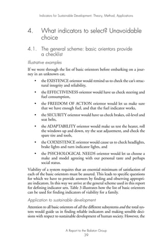 4. What indicators to select? Unavoidable
choice
4.1. The general scheme: basic orientors provide
a checklist
Illustrative examples
If we went through the list of basic orientors before embarking on a jour-
ney in an unknown car,
• the EXISTENCE orientor would remind us to check the car’s struc-
tural integrity and reliability,
• the EFFECTIVENESS orientor would have us check steering and
fuel consumption,
• the FREEDOM OF ACTION orientor would let us make sure
that we have enough fuel, and that the fuel indicator works,
• the SECURITY orientor would have us check brakes, oil-level and
seat belts,
• the ADAPTABILITY orientor would make us test the heater, roll
the windows up and down, try the seat adjustment, and check the
spare tire and tools,
• the COEXISTENCE orientor would cause us to check headlights,
brake lights and turn indicator lights, and
• the PSYCHOLOGICAL NEEDS orientor would let us choose a
make and model agreeing with our personal taste and perhaps
social status.
Viability of a system requires that an essential minimum of satisfaction of
each of the basic orientors must be assured. This leads to specific questions
for which we have to provide answers by finding and observing appropri-
ate indicators. In this way we arrive at the general scheme used in this report
for defining indicator sets. Table 3 illustrates how the list of basic orientors
can be used for finding indicators of viability for a family.
Application to sustainable development
Attention to all basic orientors of all the different subsystems and the total sys-
tem would guide us in finding reliable indicators and making sensible deci-
sions with respect to sustainable development of human society. However, the
Indicators for Sustainable Development: Theory, Method, Applications
A Report to the Balaton Group
39
Ind for SD - Balaton 12/21/98 4:20 PM Page 39
 