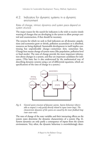 4.2. Indicators for dynamic systems in a dynamic
environment
Rates of change, intrinsic dynamics and system pace depend on
system structure
The major reason for the search for indicators is the wish to receive timely
warning of changes that are developing in the system to allow prompt con-
trol and counteraction, if that should be necessary.
The systems for which we seek to find indicators are all dynamic: popula-
tions and economies grow or shrink, pollution accumulates or is absorbed,
resources are being depleted. Sustainable development in itself implies con-
tinuing but unpredictable change—sometimes slow, sometimes fast.
Change here means change of system states (like population, pollution level
or food stocks). The rates of change provide the most important informa-
tion about changes in a system, and they are important candidates for indi-
cators. (This basic fact is also underscored by the mathematical way of
describing dynamic systems using a set of differential equations, which are
specifications of the rates of change in a system.)
Fig. 6. General system structure of dynamic systems. System behaviour (observ-
able as output) is only partly directly related to input (outer loop). The
characteristic dynamics of the system are caused by the inner feedback loop
(rate–state–rate).
The rates of change of the state variables and their interacting effects on the
system states determine the dynamic characteristics of a system (Fig. 6).
System dynamics are only partly a consequence of inputs from the system
environment. Very often, the dynamic behaviour is overwhelmingly deter-
INPUT OUTPUTSTATERATE
parameters
INPUT
driving
functions
Indicators for Sustainable Development: Theory, Method, Applications
A Report to the Balaton Group
41
Ind for SD - Balaton 12/21/98 4:20 PM Page 41
 