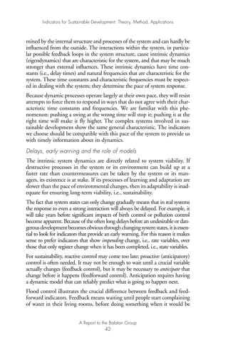 mined by the internal structure and processes of the system and can hardly be
influenced from the outside. The interactions within the system, in particu-
lar possible feedback loops in the system structure, cause intrinsic dynamics
(eigendynamics) that are characteristic for the system, and that may be much
stronger than external influences. These intrinsic dynamics have time con-
stants (i.e., delay times) and natural frequencies that are characteristic for the
system. These time constants and characteristic frequencies must be respect-
ed in dealing with the system; they determine the pace of system response.
Because dynamic processes operate largely at their own pace, they will resist
attempts to force them to respond in ways that do not agree with their char-
acteristic time constants and frequencies. We are familiar with this phe-
nomenon: pushing a swing at the wrong time will stop it; pushing it at the
right time will make it fly higher. The complex systems involved in sus-
tainable development show the same general characteristic. The indicators
we choose should be compatible with this pace of the system to provide us
with timely information about its dynamics.
Delays, early warning and the role of models
The intrinsic system dynamics are directly related to system viability. If
destructive processes in the system or its environment can build up at a
faster rate than countermeasures can be taken by the system or its man-
agers, its existence is at stake. If its processes of learning and adaptation are
slower than the pace of environmental changes, then its adaptability is inad-
equate for ensuring long-term viability, i.e., sustainability.
The fact that system states can only change gradually means that in real systems
the response to even a strong interaction will always be delayed. For example, it
will take years before significant impacts of birth control or pollution control
become apparent. Because of the often long delays before an undesirable or dan-
gerousdevelopmentbecomesobviousthroughchangingsystemstates,itisessen-
tial to look for indicators that provide an early warning. For this reason it makes
sense to prefer indicators that show impending change, i.e., rate variables, over
those that only register change when it has been completed, i.e., state variables.
For sustainability, reactive control may come too late; proactive (anticipatory)
control is often needed. It may not be enough to wait until a crucial variable
actually changes (feedback control), but it may be necessary to anticipate that
change before it happens (feedforward control). Anticipation requires having
a dynamic model that can reliably predict what is going to happen next.
Flood control illustrates the crucial difference between feedback and feed-
forward indicators. Feedback means waiting until people start complaining
of water in their living rooms, before doing something when it would be
Indicators for Sustainable Development: Theory, Method, Applications
A Report to the Balaton Group
42
Ind for SD - Balaton 12/21/98 4:20 PM Page 42
 