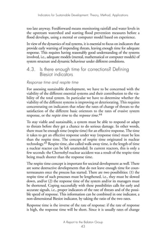 too late anyway. Feedforward means monitoring rainfall and water levels in
the upstream watershed and starting flood prevention measures before a
flood develops, using a mental or computer model based on experience.
In view of the dynamics of real systems, it is essential to focus on indicators that
provide early warning of impending threats, leaving enough time for adequate
response. This requires having reasonably good understanding of the systems
involved, i.e., adequate models (mental, mathematical or computer models) of
system structure and dynamic behaviour under different conditions.
4.3. Is there enough time for corrections? Defining
Biesiot indicators
Response time and respite time
For assessing sustainable development, we have to be concerned with the
viability of the different essential systems and their contribution to the via-
bility of the total system. In particular we have to determine whether the
viability of the different systems is improving or deteriorating. This requires
concentrating on indicators that relate the rates of change of threats to the
satisfaction of the different basic orientors to the rates of evasive system
response, or the respite time to the response time.44
To stay viable and sustainable, a system must be able to respond or adapt
to threats before they get a chance to do serious damage. In other words,
there must be enough time (respite time) for an effective response. The time
it takes to get an effective response under way (response time) must be less
than the respite time. The concept of respite time originated in nuclear
technology.45 Respite time, also called walk-away time, is the length of time
a nuclear reactor can be left unattended. In current reactors, this is only a
few seconds: the Chernobyl nuclear accident was a result of the respite time
being much shorter than the response time.
The respite time concept is important for societal development as well.There
are some destructive developments that do not leave enough time for coun-
termeasures once the process has started. There are two possibilities: (1) the
respite time of such processes must be lengthened, i.e., they must be slowed
down, and/or (2) the response time of the system and/or its managers must
be shortened. Coping successfully with these possibilities calls for early and
accurate signals, i.e., proper indicators of the rate of threats and of the possi-
ble speed of response. This information can be combined in one indicator, a
non-dimensional Biesiot indicator, by taking the ratio of the two rates.
Response time is the inverse of the rate of response: if the rate of response
is high, the response time will be short. Since it is usually rates of change
Indicators for Sustainable Development: Theory, Method, Applications
A Report to the Balaton Group
43
Ind for SD - Balaton 12/21/98 4:20 PM Page 43
 