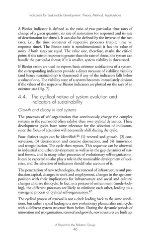 A Biesiot indicator is defined as the ratio of two particular time rates of
change of a given quantity: its rate of restoration (or response) and its rate
of deterioration (or threat). It can also be defined by the inverse of the two
rates, i.e., the time constants of respective processes (respite time vs.
response time). The Biesiot ratio is nondimensional; it has the value of
unity if both rates are equal. The value one, therefore, marks the critical
point: if the rate of response is greater than the rate of threat, the system can
handle the particular threat; if it is smaller, system viability is threatened.
If Biesiot ratios are used to express basic orientor satisfactions of a system,
the corresponding indicators provide a direct measure of viability: viability
(and hence sustainability) is threatened if any of the indicators falls below
a value of one. The viability state of a system becomes immediately obvious
if the values of the respective Biesiot indicators are plotted on the rays of an
orientor star (Fig. 7).
4.4. The cyclical nature of system evolution and
indicators of sustainability
Growth and decay in real systems
The processes of self-organization that continuously change the complex
systems in the real world often exhibit their own cyclical dynamics. These
development cycles have some relevance for the selection of indicators,
since the focus of attention will necessarily shift during the cycle.
Four distinct stages can be identified:46 (1) renewal and growth, (2) con-
servation, (3) deterioration and creative destruction, and (4) innovation
and reorganization. The cycle then repeats. This sequence can be observed
in industrial and urban development as well as in the gap dynamics of nat-
ural forests, and in many other processes of evolutionary self-organization.
It can be expected to also play a role in the sustainable development of soci-
eties, and the selection of indicators should take account of it.
The penetration of new technologies, the renewal of infrastructure and pro-
duction capital, changes in work and employment, changes in the age com-
position with their implications for infrastructure and social and cultural
changes all drive this cycle. In fact, in a process of entrainment (mode-lock-
ing), the different processes are likely to reinforce each other, leading to a
synergetic process of cyclical self-organization.47
The cyclical process of renewal is not a circle leading back to the same condi-
tions, but rather a spiral leading to a new evolutionary plateau after each cycle,
with a different system structure from before. During the dynamic periods of
innovation and reorganization, renewal and growth, new structures are built up.
Indicators for Sustainable Development: Theory, Method, Applications
A Report to the Balaton Group
46
Ind for SD - Balaton 12/21/98 4:20 PM Page 46
 