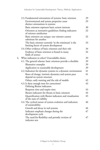 3.3. Fundamental orientations of systems: basic orientors 29
Environmental and system properties cause 29
distinct orientations in systems
Basic orientors represent basic system interests 30
Orientors as normative guidelines; finding indicators 32
of orientor satisfaction
Basic orientors are unique: one orientor cannot 32
substitute for another
The basic orientor currently ‘in the minimum’ is the 33
limiting factor of system development
3.4. Other evidence of basic orientors and their role 34
Evidence of basic orientors is found in many 34
fields of science
4. What indicators to select? Unavoidable choice 39
4.1. The general scheme: basic orientors provide a checklist 39
Illustrative examples 39
Application to sustainable development 39
4.2. Indicators for dynamic systems in a dynamic environment 41
Rates of change, intrinsic dynamics and system pace 41
depend on system structure
Delays, early warning and the role of models 42
4.3. Is there enough time for corrections? 43
Defining Biesiot indicators
Response time and respite time 43
Biesiot indicators for threats to basic orientors 44
Quantification with Biesiot indicators and visualization 45
of the state of viability
4.4. The cyclical nature of system evolution and indicators 46
of sustainability
Growth and decay in real systems 46
Indicator emphasis changes during the 47
development cycle
The need for flexibility and periodic revision of 47
indicator sets
Indicators for Sustainable Development: Theory, Method, Applications
A Report to the Balaton Group
v
Ind for SD - Balaton 12/21/98 4:19 PM Page v
 