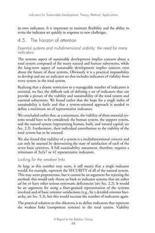 its own indicators. It is important to maintain flexibility and the ability to
revise the indicator set quickly in response to new challenges.
4.5. The horizon of attention
Essential systems and multidimensional viability: the need for many
indicators
The systems aspect of sustainable development implies concern about a
total system composed of the many natural and human subsystems, while
the long-term aspect of sustainable development implies concern even
about the future of these systems. Obviously it is a practical impossibility
to develop and use an indicator set that includes indicators of viability from
every system in the total system.
Realizing that a drastic restriction to a manageable number of indicators is
essential, we face the difficult task of defining a set of indicators that can
provide a picture of the viability and sustainability of the total system and
essential subsystems. We found earlier that the hope for a single index of
sustainability is futile and that a system-oriented approach is needed to
define a minimum set of representative indicators.
We concluded earlier that, as a minimum, the viability of three essential sys-
tems would have to be considered: the human system, the support system,
and the natural system (representing human, built, and natural capital; see
Sec. 2.3). Furthermore, their individual contribution to the viability of the
total system has to be assessed.
We also found that viability of a system is a multidimensional concern and
can only be assessed by determining the state of satisfaction of each of the
seven basic orientors. A full sustainability assessment, therefore, requires a
minimum of 3x2x7 or 42 representative indicators.
Looking for the weakest links
As large as this number may seem, it still means that a single indicator
would, for example, represent the SECURITY of all of the natural system.
This may seem preposterous, but it cannot be an argument for rejecting the
method: this would only throw us back to indicator systems that are either
ad hoc or have other serious systematic deficiencies (see Sec. 2.2). It would
be an argument for using a finer-grained representation of the systems
involved and of basic orientor satisfactions (e.g., by a detailed orientor hier-
archy, see Sec. 5.3), but this would increase the number of indicators again.
The practical solution to this dilemma is to define indicators that represent
the weakest links (component systems) in the total system. Viability
Indicators for Sustainable Development: Theory, Method, Applications
A Report to the Balaton Group
48
Ind for SD - Balaton 12/21/98 4:20 PM Page 48
 