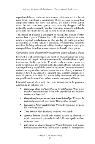 depends on balanced minimum basic orientor satisfaction, and it is the ori-
entor deficits that threaten sustainability. Hence, we must focus on those
component systems that show such deficits. But since a present deficit,
caused by one component system, may eventually disappear and be
replaced by another, caused by another component system, it will then be
essential to periodically review and redefine the set of indicators.
The selection of indicators is contingent on having a fair amount of infor-
mation about a system. Variables that could be used as indicators must not
only be recognized, but also known for what role they play in the system, how
essential they are for the viability of the system, or whether they represent a
weak link. Defining indicators of viability, therefore, requires at least a good
conceptual if not formalized and/or computerized model of the system.
Comparable results of sustainability assessments despite subjective choice
Even with a solid scientific approach, based on physical facts as well as sys-
tems theory and analysis, indicator sets cannot be defined without a signif-
icant amount of subjective choice. We should not be surprised if researchers
using the same data and scientific method produce different indicator sets.
Although this may superficially appear as another of those cases where sci-
entists cannot agree, these indicator sets are far from arbitrary selections. If
indicators have been selected to represent basic orientor satisfactions of
essential systems, it is likely that sustainability assessments will produce
comparable results, even if the indicator sets are completely different.
It is useful to recall where subjective choice is inevitable in the process of
determining an indicator set:
• Knowledge about and perception of the total system. What is our
model of the total system? What is the organization and intercon-
nection of subsystems?
• Perception of subsystems and their interrelationships. What are the
parts and processes of subsystems? How do they interact?
• Scenarios of future developments. Which developments are possi-
ble; which are likely?
• Time horizon. How far should we try to look ahead?
• Systemic horizon. Should only essential systems be observed, or
should nonessential systems be included, like rare species without
economic value?
• Interests of the observer/manager. What information is of interest
for various reasons? What information is needed for management?
Indicators for Sustainable Development: Theory, Method, Applications
A Report to the Balaton Group
49
Ind for SD - Balaton 12/21/98 4:20 PM Page 49
 