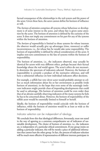 factual consequence of the relationships in the real system and the power of
the actor. Given these facts, the actor cannot define his horizon of influence
at will.
The horizon of attention comprises all systems whose behaviour or develop-
ment is of some interest to the actor, and whose fate is given some atten-
tion by the actor. The horizon of attention is defined by the curiosity of the
actor. It does not imply any commitment on his part for any of the systems
within the horizon of attention.
The horizon of responsibility is limited to those systems for whose interests
the observer would actually give up advantages (time, resources) or suffer
inconveniences, i.e., for whose fate he would take some responsibility. The
horizon of responsibility is defined by ethical considerations of the actor. It
implies non-zero commitment to the fate of systems within the horizon of
responsibility.
The horizon of attention, i.e., the indicators observed, may actually be
identical for actors with very different ethics, perhaps because their factual
knowledge about the real world agrees. The actor’s ethics do not necessari-
ly determine the spectrum of indicators selected. However, the horizon of
responsibility is certainly a product of the normative reference, and will
have a substantial influence on how individual indicators affect decisions.
For example, a selfish but very clever actor would probably attempt to col-
lect as much information about his or her environment as possible (wide
horizon of attention), in the hope that even some of the seemingly irrele-
vant indicators might provide clues of impending developments that could
be used to advantage. His horizon of attention could be even wider than
that of an altruist carefully observing indicators of the many systems he feels
he has to be concerned about. However, the horizon of responsibility of the
selfish actor would be essentially limited to himself or herself.
Ideally, the horizon of responsibility would coincide with the horizon of
influence, while the horizon of attention would be at least as wide as the
horizon of responsibility.
Indicator selection can be independent of ideology
We conclude from this that ideological differences, fortunately, must not stand
in the way of agreeing to a common comprehensive set of indicators of sus-
tainable development. The choice of horizon of attention, i.e., the indicators
set, is independent of a particular ethical commitment. If one group insists on
adding a particular indicator, this will be merely a piece of additional informa-
tion that cannot hurt the other group. In fact, the process of indicator selection
will be much more effective if representatives of different interests participate in
Indicators for Sustainable Development: Theory, Method, Applications
A Report to the Balaton Group
51
Ind for SD - Balaton 12/21/98 4:20 PM Page 51
 