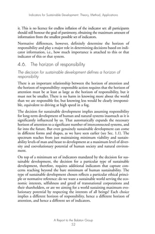 it. This is no licence for endless inflation of the indicator set: all participants
should still honour the goal of parsimony, obtaining the maximum amount of
information from the smallest possible set of indicators.
Normative differences, however, definitely determine the horizon of
responsibility and play a major role in determining decisions based on indi-
cator information, i.e., how much importance is attached to this or that
indicator of this or that system.
4.6. The horizon of responsibility
The decision for sustainable development defines a horizon of
responsibility
There is an important relationship between the horizon of attention and
the horizon of responsibility: responsible action requires that the horizon of
attention must be at least as large as the horizon of responsibility, but it
must not be smaller. There is no harm in knowing more about the world
than we are responsible for, but knowing less would be clearly irresponsi-
ble, equivalent to driving at high speed in a fog.
The decision for sustainable development implies assuming responsibility
for long-term development of human and natural systems inasmuch as it is
significantly influenced by us. That automatically expands the necessary
horizon of attention to a significant number of interconnected systems, and
far into the future. But even genuinely sustainable development can come
in different forms and shapes, as we have seen earlier (see Sec. 1.1). The
spectrum reaches from just maintaining minimum viability and sustain-
ability levels of man and beast to development at a maximum level of diver-
sity and coevolutionary potential of human society and natural environ-
ment.
On top of a minimum set of indicators mandated by the decision for sus-
tainable development, the decision for a particular type of sustainable
development, therefore, requires additional indicators that capture con-
cerns reaching beyond the bare minimum of human sustainability. The
type of sustainable development chosen reflects a particular ethical princi-
ple or normative reference: do we want a sustainable world serving the eco-
nomic interests, selfishness and greed of transnational corporations and
their shareholders, or are we aiming for a world sustaining maximum evo-
lutionary potential by respecting the interests of all beings? Each choice
implies a different horizon of responsibility, hence a different horizon of
attention, and hence a different set of indicators.
Indicators for Sustainable Development: Theory, Method, Applications
A Report to the Balaton Group
52
Ind for SD - Balaton 12/21/98 4:20 PM Page 52
 