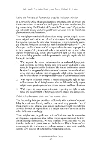 Using the Principle of Partnership to guide indicator selection
In a partnership ethic, ethical considerations are extended to all present and
future component systems of the total system, human or non-human, liv-
ing or non-living. The Principle of Partnership51 states that “All systems that
are sufficiently unique and irreplaceable have an equal right to present and
future existence and development.”
The principle protects individual conscious beings, species, singular ecosys-
tems, original works of art or cultural achievements for their uniqueness,
but not, for example, the individual mosquito or chicken. A similar princi-
ple of respect for system interests has been formulated by Johnson:52 “Give
due respect to all the interests of all beings that have interests, in proportion
to their interests.” A system is said to have interests if it can be observed to
express preferences; e.g., a plant growing toward light. An ethic based on
the sustainability postulate and the partnership principle implies the fol-
lowing in particular:
1. With respect to the natural environment, it means acknowledging species
and ecosystems as systems having their own identity and right to exis-
tence, in the present and in the future. The natural environment cannot
be viewed as a supposedly infinite source of resources, but must be viewed
as life space on which our existence depends, full of systems having inter-
ests for whose future we are responsible because of our influence on them.
2. With respect to human systems, it means respecting the right to equi-
table treatment for all living humans, without differentiation by region,
religion, race, gender, political conviction, income, wealth or education.
3. With respect to future systems, it means respecting the right for exis-
tence and development of future generations, species and ecosystems.
Relationship between ethics and the systems view
The Partnership Principle provides a sufficiently wide horizon of responsi-
bility for maximum diversity and hence coevolutionary potential. Even if
this principle is not adopted as an ethical guideline, it would be prudent to
adopt its horizon of responsibility as a proper horizon of attention and to
select indicators accordingly.
These insights have to guide our choice of indicator sets for sustainable
development. In particular, they call for proper representation of the inter-
ests of all component systems. We have to at least try to assess their role and
function in the total system, now and in the future. This is the task of sys-
tems analysis. We find an unexpected connection between ethics and the
systems view in issues of sustainable development; namely,
Indicators for Sustainable Development: Theory, Method, Applications
A Report to the Balaton Group
55
Ind for SD - Balaton 12/21/98 4:20 PM Page 55
 